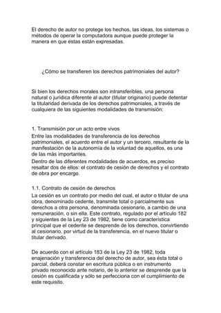 El derecho de autor no protege los hechos, las ideas, los sistemas o
métodos de operar la computadora aunque puede proteger la
manera en que estas están expresadas.
¿Cómo se transfieren los derechos patrimoniales del autor?
Si bien los derechos morales son intransferibles, una persona
natural o jurídica diferente al autor (titular originario) puede detentar
la titularidad derivada de los derechos patrimoniales, a través de
cualquiera de las siguientes modalidades de transmisión:
1. Transmisión por un acto entre vivos
Entre las modalidades de transferencia de los derechos
patrimoniales, el acuerdo entre el autor y un tercero, resultante de la
manifestación de la autonomía de la voluntad de aquellos, es una
de las más importantes.
Dentro de las diferentes modalidades de acuerdos, es preciso
resaltar dos de ellos: el contrato de cesión de derechos y el contrato
de obra por encargo.
1.1. Contrato de cesión de derechos
La cesión es un contrato por medio del cual, el autor o titular de una
obra, denominado cedente, transmite total o parcialmente sus
derechos a otra persona, denominada cesionario, a cambio de una
remuneración, o sin ella. Este contrato, regulado por el artículo 182
y siguientes de la Ley 23 de 1982, tiene como característica
principal que el cedente se desprende de los derechos, convirtiendo
al cesionario, por virtud de la transferencia, en el nuevo titular o
titular derivado.
De acuerdo con el artículo 183 de la Ley 23 de 1982, toda
enajenación y transferencia del derecho de autor, sea ésta total o
parcial, deberá constar en escritura pública o en instrumento
privado reconocido ante notario, de lo anterior se desprende que la
cesión es cualificada y sólo se perfecciona con el cumplimiento de
este requisito.
 
