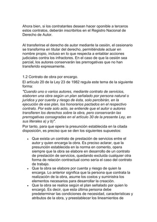 Ahora bien, si los contratantes desean hacer oponible a terceros
estos contratos, deberán inscribirlos en el Registro Nacional de
Derecho de Autor.
Al transferirse el derecho de autor mediante la cesión, el cesionario
se transforma en titular del derecho, permitiéndole actuar en
nombre propio, incluso en lo que respecta a entablar acciones
judiciales contra los infractores. En el caso de que la cesión sea
parcial, los autores conservarán las prerrogativas que no han
transferido expresamente.
1.2 Contrato de obra por encargo.
El artículo 20 de la Ley 23 de 1982 regula este tema de la siguiente
forma:
"Cuando uno o varios autores, mediante contrato de servicios,
elaboren una obra según un plan señalado por persona natural o
jurídica y por cuenta y riesgo de ésta, solo percibirán, en la
ejecución de ese plan, los honorarios pactados en el respectivo
contrato. Por este solo acto, se entiende que el autor o autores
transfieren los derechos sobre la obra, pero conservarán las
prerrogativas consagradas en el artículo 30 de la presente Ley, en
sus literales a) y b)".
Por tanto, para que opere la presunción establecida en la citada
disposición, es preciso que se den los siguientes supuestos:
Que exista un contrato de prestación de servicios entre el
autor y quien encarga la obra. Es preciso aclarar, que la
presunción establecida en la norma en comento, opera
siempre que la obra se elabore en desarrollo de un contrato
de prestación de servicios, quedando excluida cualquier otra
forma de relación contractual como sería el caso del contrato
de trabajo.
Que la obra se elabore por cuenta y riesgo de quien la
encarga. Lo anterior significa que la persona que contrata la
realización de la obra, asume los costos y suministra los
elementos necesarios para desarrollar la creación.
Que la obra se realice según el plan señalado por quien lo
encargó. Es decir, que esta última persona debe
predeterminar las condiciones de necesidad, características y
atributos de la obra, y preestablecer los lineamientos de
 