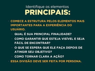 Identifique os elementos
PRINCIPAIS:
• COMECE A ESTRUTURA PELOS ELEMENTOS MAIS
IMPORTANTES PARA A EXPERIÊNCIA DO
USUÁRIO.
• QUAL É SUA PRINCIPAL FINALIDADE?
• COMO GARANTIR QUE ESTEJA VISÍVEL E SEJA
FÁCIL DE ENCONTRAR?
• O QUE SE ESPERA QUE ELE FAÇA DEPOIS DE
ATINGIR SEU OBJETIVO?
• COMO TORNAR CLARA A AÇÃO?
• ESSA DIVISÃO DEVE SER FEITA POR PERSONA.
 