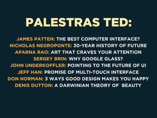 PALESTRAS TED:
JAMES PATTEN: THE BEST COMPUTER INTERFACE?
NICHOLAS NEGROPONTE: 30-YEAR HISTORY OF FUTURE
APARNA RAO: ART THAT CRAVES YOUR ATTENTION
SERGEY BRIN: WHY GOOGLE GLASS?
JOHN UNDERKOFFLER: POINTING TO THE FUTURE OF UI
JEFF HAN: PROMISE OF MULTI-TOUCH INTERFACE
DON NORMAN: 3 WAYS GOOD DESIGN MAKES YOU HAPPY
DENIS DUTTON: A DARWINIAN THEORY OF BEAUTY
 