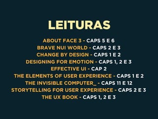 LEITURAS
 
ABOUT FACE 3 - CAPS 5 E 6
BRAVE NUI WORLD - CAPS 2 E 3
CHANGE BY DESIGN - CAPS 1 E 2
DESIGNING FOR EMOTION - CAPS 1, 2 E 3
EFFECTIVE UI - CAP 2
THE ELEMENTS OF USER EXPERIENCE - CAPS 1 E 2
THE INVISIBLE COMPUTER_ - CAPS 11 E 12
STORYTELLING FOR USER EXPERIENCE - CAPS 2 E 3
THE UX BOOK - CAPS 1, 2 E 3
 