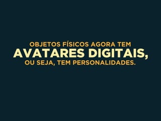 AVATARES DIGITAIS,
OBJETOS FÍSICOS AGORA TEM
OU SEJA, TEM PERSONALIDADES.
 