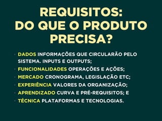REQUISITOS:
DO QUE O PRODUTO
PRECISA?
• DADOS INFORMAÇÕES QUE CIRCULARÃO PELO
SISTEMA. INPUTS E OUTPUTS;
• FUNCIONALIDADES OPERAÇÕES E AÇÕES;
• MERCADO CRONOGRAMA, LEGISLAÇÃO ETC;
• EXPERIÊNCIA VALORES DA ORGANIZAÇÃO;
• APRENDIZADO CURVA E PRÉ-REQUISITOS; E
• TÉCNICA PLATAFORMAS E TECNOLOGIAS.
 