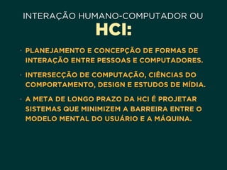 INTERAÇÃO HUMANO-COMPUTADOR OU
HCI:
• PLANEJAMENTO E CONCEPÇÃO DE FORMAS DE
INTERAÇÃO ENTRE PESSOAS E COMPUTADORES.
• INTERSECÇÃO DE COMPUTAÇÃO, CIÊNCIAS DO
COMPORTAMENTO, DESIGN E ESTUDOS DE MÍDIA.
• A META DE LONGO PRAZO DA HCI É PROJETAR
SISTEMAS QUE MINIMIZEM A BARREIRA ENTRE O
MODELO MENTAL DO USUÁRIO E A MÁQUINA.
 