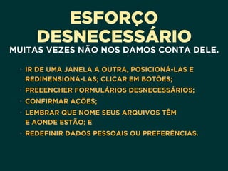 ESFORÇO
DESNECESSÁRIO
MUITAS VEZES NÃO NOS DAMOS CONTA DELE.
• IR DE UMA JANELA A OUTRA, POSICIONÁ-LAS E
REDIMENSIONÁ-LAS; CLICAR EM BOTÕES;
• PREEENCHER FORMULÁRIOS DESNECESSÁRIOS;
• CONFIRMAR AÇÕES;
• LEMBRAR QUE NOME SEUS ARQUIVOS TÊM 
E AONDE ESTÃO; E
• REDEFINIR DADOS PESSOAIS OU PREFERÊNCIAS.
 