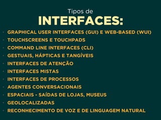 Tipos de
INTERFACES:
• GRAPHICAL USER INTERFACES (GUI) E WEB-BASED (WUI)
• TOUCHSCREENS E TOUCHPADS
• COMMAND LINE INTERFACES (CLI)
• GESTUAIS, HÁPTICAS E TANGÍVEIS
• INTERFACES DE ATENÇÃO
• INTERFACES MISTAS
• INTERFACES DE PROCESSOS
• AGENTES CONVERSACIONAIS
• ESPACIAIS - SAÍDAS DE LOJAS, MUSEUS
• GEOLOCALIZADAS
• RECONHECIMENTO DE VOZ E DE LINGUAGEM NATURAL
 