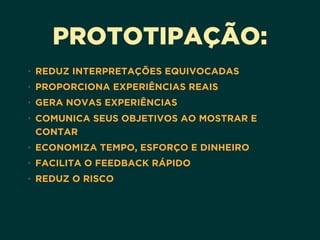 PROTOTIPAÇÃO:
• REDUZ INTERPRETAÇÕES EQUIVOCADAS
• PROPORCIONA EXPERIÊNCIAS REAIS
• GERA NOVAS EXPERIÊNCIAS
• COMUNICA SEUS OBJETIVOS AO MOSTRAR E
CONTAR
• ECONOMIZA TEMPO, ESFORÇO E DINHEIRO
• FACILITA O FEEDBACK RÁPIDO
• REDUZ O RISCO
 