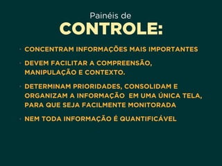 Painéis de
CONTROLE:
• CONCENTRAM INFORMAÇÕES MAIS IMPORTANTES
• DEVEM FACILITAR A COMPREENSÃO,
MANIPULAÇÃO E CONTEXTO.
• DETERMINAM PRIORIDADES, CONSOLIDAM E
ORGANIZAM A INFORMAÇÃO EM UMA ÚNICA TELA,
PARA QUE SEJA FACILMENTE MONITORADA
• NEM TODA INFORMAÇÃO É QUANTIFICÁVEL
 