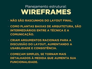 Planejamento estrutural:
WIREFRAMES
• NÃO SÃO RASCUNHOS DO LAYOUT FINAL.
• COMO PLANTAS BAIXAS DE ARQUITETURA, SÃO
INTERMEDIÁRIOS ENTRE A TÉCNICA E A
COMUNICAÇÃO.
• CRIAM ARGUMENTOS RACIONAIS PARA A
DISCUSSÃO DO LAYOUT, AUMENTANDO A
USABILIDADE E CONSISTÊNCIA.
• COMEÇAM SIMPLES, SE TORNAM MAIS
DETALHADOS À MEDIDA QUE AUMENTA SUA
FUNCIONALIDADE.
 