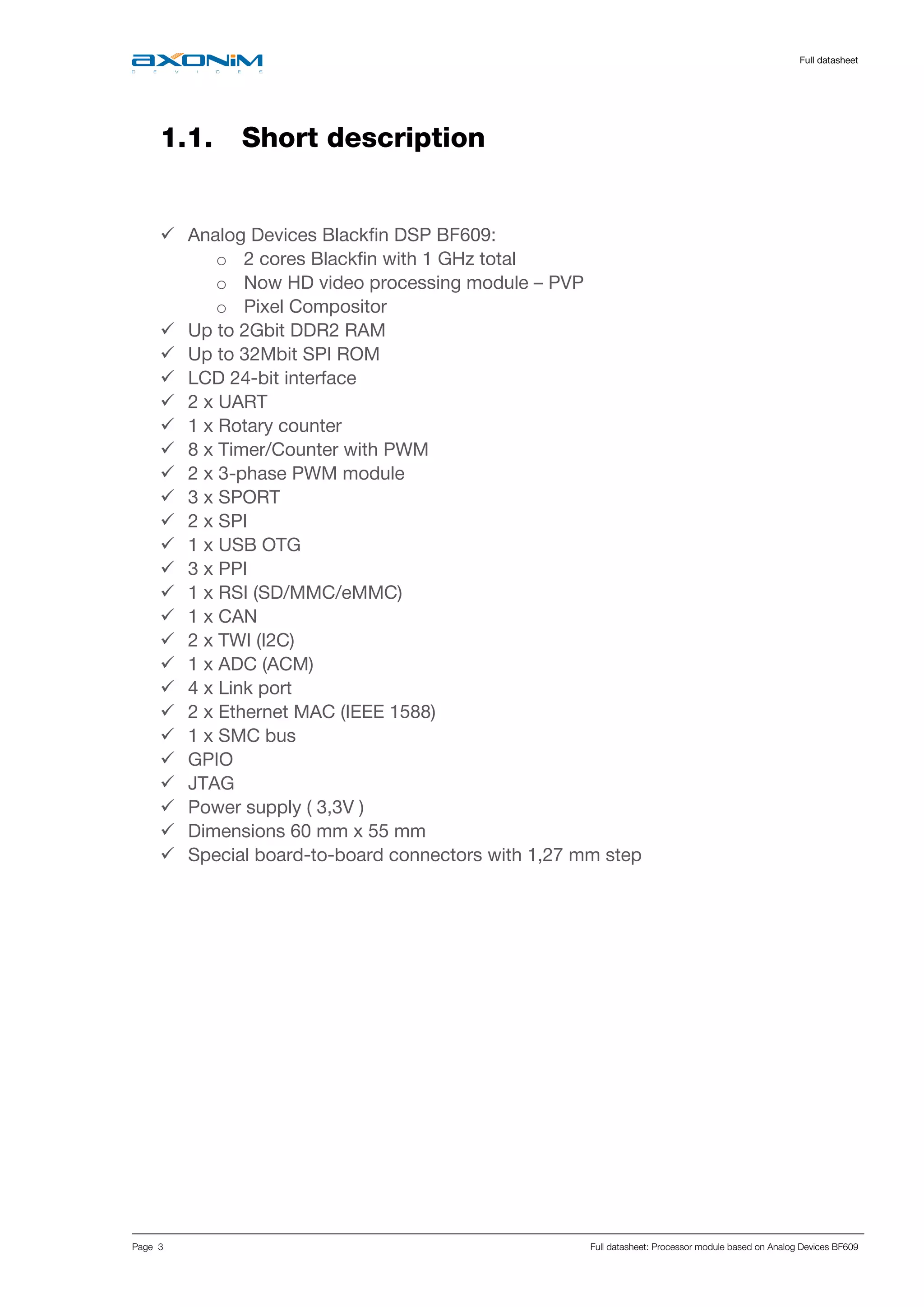     Full datasheet
Page 3 Full datasheet: Processor module based on Analog Devices BF609
1.1. Short description
 Analog Devices Blackfin DSP BF609:
o 2 cores Blackfin with 1 GHz total
o Now HD video processing module – PVP
o Pixel Compositor
 Up to 2Gbit DDR2 RAM
 Up to 32Mbit SPI ROM
 LCD 24-bit interface
 2 x UART
 1 x Rotary counter
 8 x Timer/Counter with PWM
 2 x 3-phase PWM module
 3 x SPORT
 2 x SPI
 1 x USB OTG
 3 x PPI
 1 x RSI (SD/MMC/eMMC)
 1 x CAN
 2 x TWI (I2C)
 1 x ADC (ACM)
 4 x Link port
 2 x Ethernet MAC (IEEE 1588)
 1 x SMC bus
 GPIO
 JTAG
 Power supply ( 3,3V )
 Dimensions 60 mm x 55 mm
 Special board-to-board connectors with 1,27 mm step
 