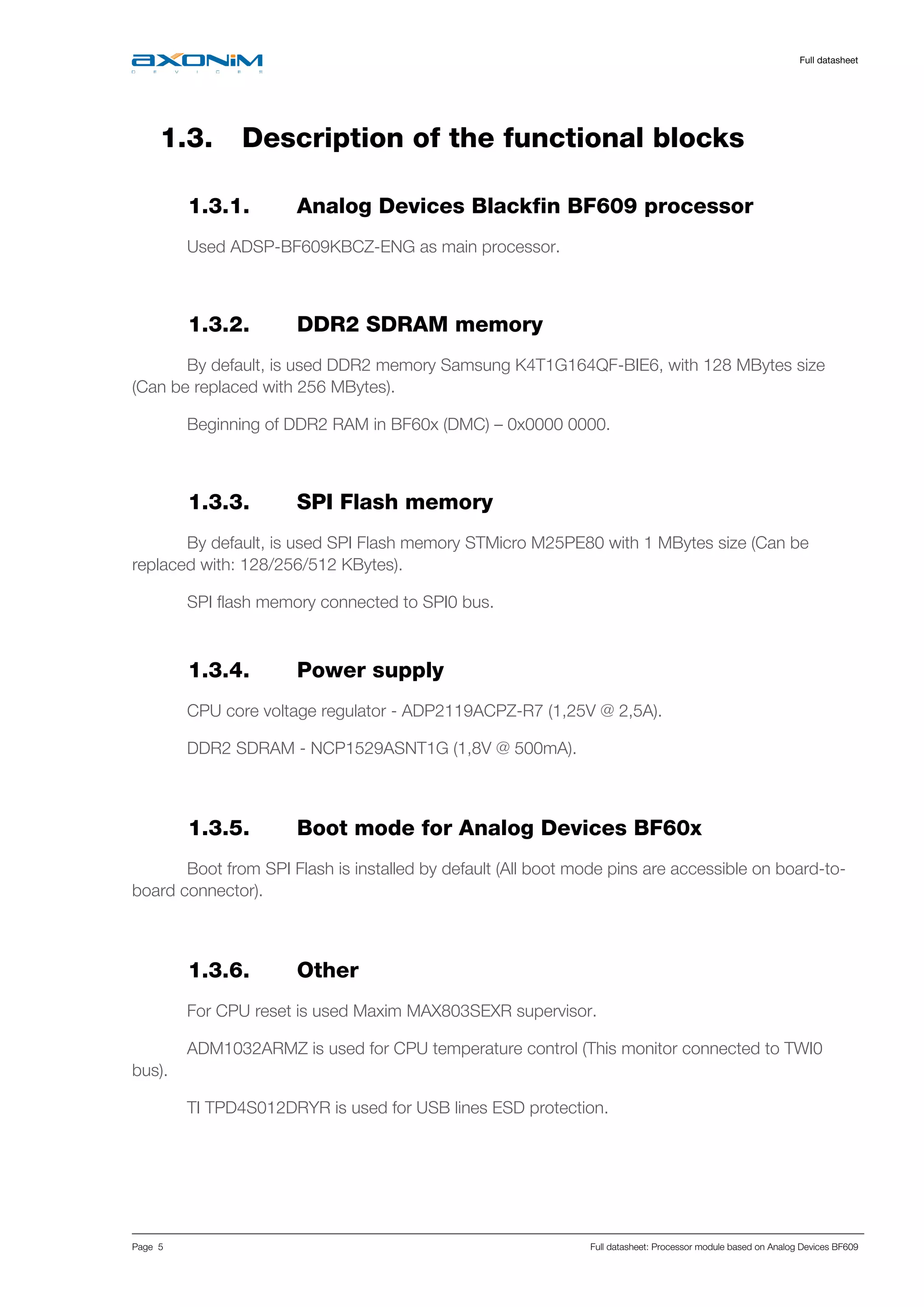     Full datasheet
Page 5 Full datasheet: Processor module based on Analog Devices BF609
1.3. Description of the functional blocks
1.3.1. Analog Devices Blackfin BF609 processor
Used ADSP-BF609KBCZ-ENG as main processor.
1.3.2. DDR2 SDRAM memory
By default, is used DDR2 memory Samsung K4T1G164QF-BIE6, with 128 MBytes size
(Can be replaced with 256 MBytes).
Beginning of DDR2 RAM in BF60x (DMC) – 0x0000 0000.
1.3.3. SPI Flash memory
By default, is used SPI Flash memory STMicro M25PE80 with 1 MBytes size (Can be
replaced with: 128/256/512 KBytes).
SPI flash memory connected to SPI0 bus.
1.3.4. Power supply
CPU core voltage regulator - ADP2119ACPZ-R7 (1,25V @ 2,5A).
DDR2 SDRAM - NCP1529ASNT1G (1,8V @ 500mA).
 
1.3.5. Boot mode for Analog Devices BF60x
Boot from SPI Flash is installed by default (All boot mode pins are accessible on board-to-
board connector).
 
1.3.6. Other
For CPU reset is used Maxim MAX803SEXR supervisor.
ADM1032ARMZ is used for CPU temperature control (This monitor connected to TWI0
bus).
TI TPD4S012DRYR is used for USB lines ESD protection.
   
 
