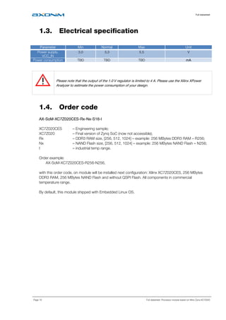 Full datasheet
Page 16 Full datasheet: Processor module based on Xilinx Zynq XC7Z020
1.3. Electrical specification
Parameter Min Normal Max Unit
Power supply,
VCC_IN
3,0 3,3 5,5 V
Power consumption TBD TBD TBD mA
Please note that the output of the 1.0 V regulator is limited to 4 A. Please use the Xilinx XPower
Analyzer to estimate the power consumption of your design.
1.4. Order code
AXAXAXAX----SoMSoMSoMSoM----XC7Z020CESXC7Z020CESXC7Z020CESXC7Z020CES----RxRxRxRx----NxNxNxNx----SSSS16161616----IIII
XC7Z020CES – Engineering sample;
XC7Z020 – Final version of Zynq SoC (now not accessible);
Rx – DDR3 RAM size, [256, 512, 1024] – example: 256 MBytes DDR3 RAM – R256;
Nx – NAND Flash size, [256, 512, 1024] – example: 256 MBytes NAND Flash – N256;
I – industrial temp range.
Order example:
AX-SoM-XC7Z020CES-R256-N256,
with this order code, on module will be installed next configuration: Xilinx XC7Z020CES, 256 MBytes
DDR3 RAM, 256 MBytes NAND Flash and without QSPI Flash. All components in commercial
temperature range.
By default, this module shipped with Embedded Linux OS.
 