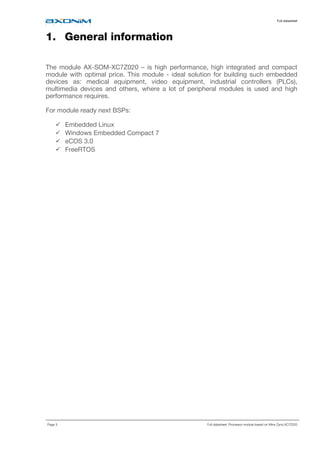 Full datasheet
Page 3 Full datasheet: Processor module based on Xilinx Zynq XC7Z020
1. General information
The module AX-SOM-XC7Z020 – is high performance, high integrated and compact
module with optimal price. This module - ideal solution for building such embedded
devices as: medical equipment, video equipment, industrial controllers (PLCs),
multimedia devices and others, where a lot of peripheral modules is used and high
performance requires.
For module ready next BSPs:
Embedded Linux
Windows Embedded Compact 7
eCOS 3.0
FreeRTOS
 
