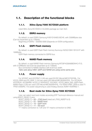 Full datasheet
Page 6 Full datasheet: Processor module based on Xilinx Zynq XC7Z020
1.1. Description of the functional blocks
1.1.1. Xilinx Zynq-7000 XC7Z020 platform
Used Xilinx Zynq XC7Z020 in CLG484 package as main SoC.
1.1.2. DDR3 memory
By default, is used DDR3 Samsung K4B1G1646G-BCH9, with 256MBytes size
(Can be expanded up to 1GByte).
Beginning of DDR3 – 0x0000 0000 (Depends on OCM configuration).
1.1.3. QSPI Flash memory
By default, is used QSPI Flash Flash memory Numonyx N25Q128A11B1241F with
16MBytes.
QSPI Flash memory connected to QSPI0 bus.
1.1.4. NAND Flash memory
By default, is used NAND Flash memory Samsung MT29F4G08ABBDAHC-IT:D,
with 512MBytes size (Can be expanded up to 1GByte).
Bus connected to NAND interface with 8-bit bus width.
Take care about MIO: QSPI and NAND are using some same pins.Take care about MIO: QSPI and NAND are using some same pins.Take care about MIO: QSPI and NAND are using some same pins.Take care about MIO: QSPI and NAND are using some same pins.
1.1.5. Power supply
For VCCINT and VCCPINT (1,0V) are used DC/DC Micrel MIC22705YML. For
VCCO_DDR and PS_DDR (1,5V) are used LDO Micrel MIC38300HYHL. For VCCAUX,
VCCPAUX, VCCBRAM, VCCO_0, RSVDVCC, VCCADC, VCCO_MIO0_500, QSPI Flash,
NAND Flash (1,8V) are used LDO Micrel MIC38300HYHL. For DDR3 VREF_DDR is used TI
TPS51200DRC. For power sequencing is used Analog Devices ADM1185ARMZ-1.
1.1.6. Boot mode for Xilinx Zynq-7000 XC7Z020
User can select next boot modes according EPP Technical reference manual and
using BOOT_DEV[2:1] pins:
BOOT_DEV[2:1] = 00000000 ---- JTAG bootJTAG bootJTAG bootJTAG boot (need set JTAG_INDEP to 0)
BOOT_DEV[2:1] = 01010101 ---- NAND bootNAND bootNAND bootNAND boot
BOOT_DEV[2:1] = 10101010 ---- QSPI bootQSPI bootQSPI bootQSPI boot
BOOT_DEV[2:1] = 11111111 ---- SD bootSD bootSD bootSD boot
“1” means connection to 1,8V and “0” means connection to GND.
 