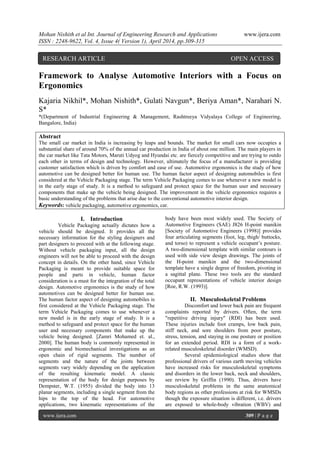 Mohan Nishith et al Int. Journal of Engineering Research and Applications www.ijera.com
ISSN : 2248-9622, Vol. 4, Issue 4( Version 1), April 2014, pp.309-315
www.ijera.com 309 | P a g e
Framework to Analyse Automotive Interiors with a Focus on
Ergonomics
Kajaria Nikhil*, Mohan Nishith*, Gulati Navgun*, Beriya Aman*, Narahari N.
S*
*(Department of Industrial Engineering & Management, Rashtreeya Vidyalaya College of Engineering,
Bangalore, India)
Abstract
The small car market in India is increasing by leaps and bounds. The market for small cars now occupies a
substantial share of around 70% of the annual car production in India of about one million. The main players in
the car market like Tata Motors, Maruti Udyog and Hyundai etc. are fiercely competitive and are trying to outdo
each other in terms of design and technology. However, ultimately the focus of a manufacturer is providing
customer satisfaction which is driven by comfort and ease of use. Automotive ergonomics is the study of how
automotive can be designed better for human use. The human factor aspect of designing automobiles is first
considered at the Vehicle Packaging stage. The term Vehicle Packaging comes to use whenever a new model is
in the early stage of study. It is a method to safeguard and protect space for the human user and necessary
components that make up the vehicle being designed. The improvement in the vehicle ergonomics requires a
basic understanding of the problems that arise due to the conventional automotive interior design.
Keywords: vehicle packaging, automotive ergonomics, car.
I. Introduction
Vehicle Packaging actually dictates how a
vehicle should be designed. It provides all the
necessary information for the styling designers and
part designers to proceed with at the following stage.
Without vehicle packaging input, all the design
engineers will not be able to proceed with the design
concept in details. On the other hand, since Vehicle
Packaging is meant to provide suitable space for
people and parts in vehicle, human factor
consideration is a must for the integration of the total
design. Automotive ergonomics is the study of how
automotives can be designed better for human use.
The human factor aspect of designing automobiles is
first considered at the Vehicle Packaging stage. The
term Vehicle Packaging comes to use whenever a
new model is in the early stage of study. It is a
method to safeguard and protect space for the human
user and necessary components that make up the
vehicle being designed. [Zamri Mohamed et. al.,
2000]. The human body is commonly represented in
ergonomic and biomechanical investigations as an
open chain of rigid segments. The number of
segments and the nature of the joints between
segments vary widely depending on the application
of the resulting kinematic model. A classic
representation of the body for design purposes by
Dempster, W.T. (1955) divided the body into 13
planar segments, including a single segment from the
hips to the top of the head. For automotive
applications, two kinematic representations of the
body have been most widely used. The Society of
Automotive Engineers (SAE) J826 H-point manikin
[Society of Automotive Engineers (1998)] provides
four articulating segments (foot, leg, thigh/ buttocks,
and torso) to represent a vehicle occupant’s posture.
A two-dimensional template with similar contours is
used with side view design drawings. The joints of
the H-point manikin and the two-dimensional
template have a single degree of freedom, pivoting in
a sagittal plane. These two tools are the standard
occupant representations of vehicle interior design
[Roe, R.W. (1993)].
II. Musculoskeletal Problems
Discomfort and lower back pain are frequent
complaints reported by drivers. Often, the term
"repetitive driving injury" (RDI) has been used.
These injuries include foot cramps, low back pain,
stiff neck, and sore shoulders from poor posture,
stress, tension, and staying in one posture or position
for an extended period. RDI is a form of a work-
related musculoskeletal disorder (WMSD).
Several epidemiological studies show that
professional drivers of various earth moving vehicles
have increased risks for musculoskeletal symptoms
and disorders in the lower back, neck and shoulders,
see review by Griffin (1990). Thus, drivers have
musculoskeletal problems in the same anatomical
body regions as other professions at risk for WMSDs
though the exposure situation is different, i.e. drivers
are exposed to whole-body vibration (WBV) and
RESEARCH ARTICLE OPEN ACCESS
 