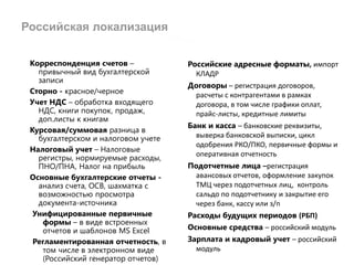 Российская локализация
Корреспонденция счетов –
привычный вид бухгалтерской
записи
Сторно - красное/черное
Учет НДС – обработка входящего
НДС, книги покупок, продаж,
доп.листы к книгам
Курсовая/суммовая разница в
бухгалтерском и налоговом учете
Налоговый учет – Налоговые
регистры, нормируемые расходы,
ПНО/ПНА, Налог на прибыль
Основные бухгалтерские отчеты -
анализ счета, ОСВ, шахматка с
возможностью просмотра
документа-источника
Унифицированные первичные
формы – в виде встроенных
отчетов и шаблонов MS Excel
Регламентированная отчетность, в
том числе в электронном виде
(Российский генератор отчетов)
Российские адресные форматы, импорт
КЛАДР
Договоры – регистрация договоров,
расчеты с контрагентами в рамках
договора, в том числе графики оплат,
прайс-листы, кредитные лимиты
Банк и касса – банковские реквизиты,
выверка банковской выписки, цикл
одобрения РКО/ПКО, первичные формы и
оперативная отчетность
Подотчетные лица –регистрация
авансовых отчетов, оформление закупок
ТМЦ через подотчетных лиц, контроль
сальдо по подотчетнику и закрытие его
через банк, кассу или з/п
Расходы будущих периодов (РБП)
Основные средства – российский модуль
Зарплата и кадровый учет – российский
модуль
 