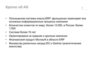 Кратко об AX 2
• Полноценная система класса ERP: функционал охватывает все
основные информационные процессы компании
• Количество клиентов по миру: более 12.000, в России: более
1.500
• Системе более 15 лет
• Ориентирована на средние и крупные компании
• Флагманский продукт Microsoft в области ERP
• Множество различных наград IDC и Gartner (аналитические
агентства)
 