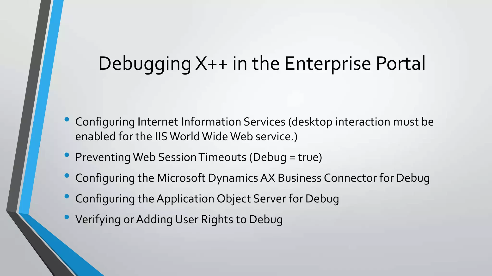 Debugging X++ in the Enterprise Portal
• Configuring Internet Information Services (desktop interaction must be
enabled for the IISWorldWide Web service.)
• Preventing Web SessionTimeouts (Debug = true)
• Configuring the Microsoft Dynamics AX Business Connector for Debug
• Configuring the Application Object Server for Debug
• Verifying or Adding User Rights to Debug
 