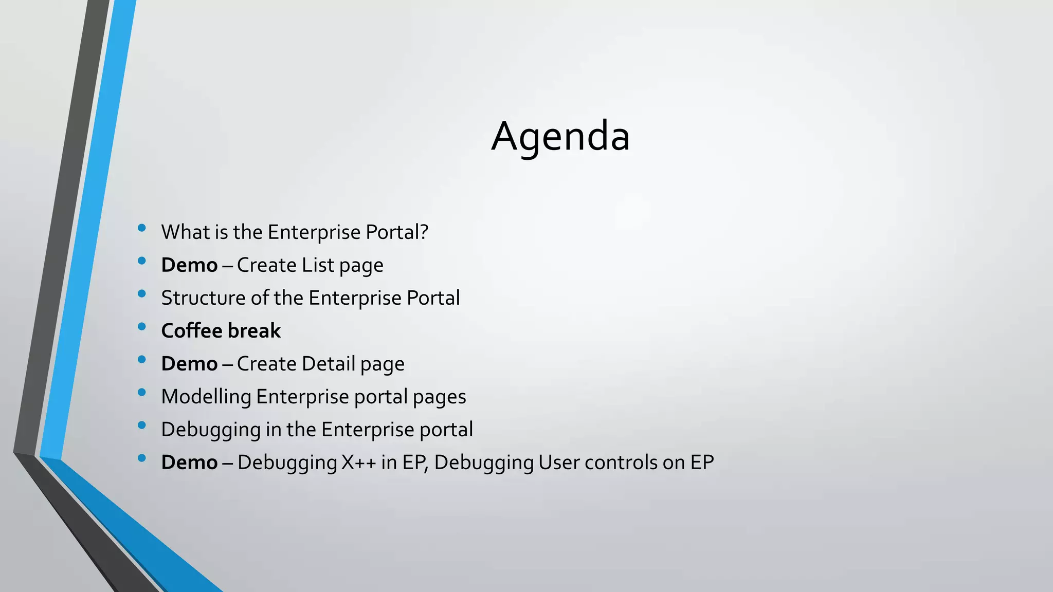 Agenda
• What is the Enterprise Portal?
• Demo – Create List page
• Structure of the Enterprise Portal
• Coffee break
• Demo – Create Detail page
• Modelling Enterprise portal pages
• Debugging in the Enterprise portal
• Demo – Debugging X++ in EP, Debugging User controls on EP
 