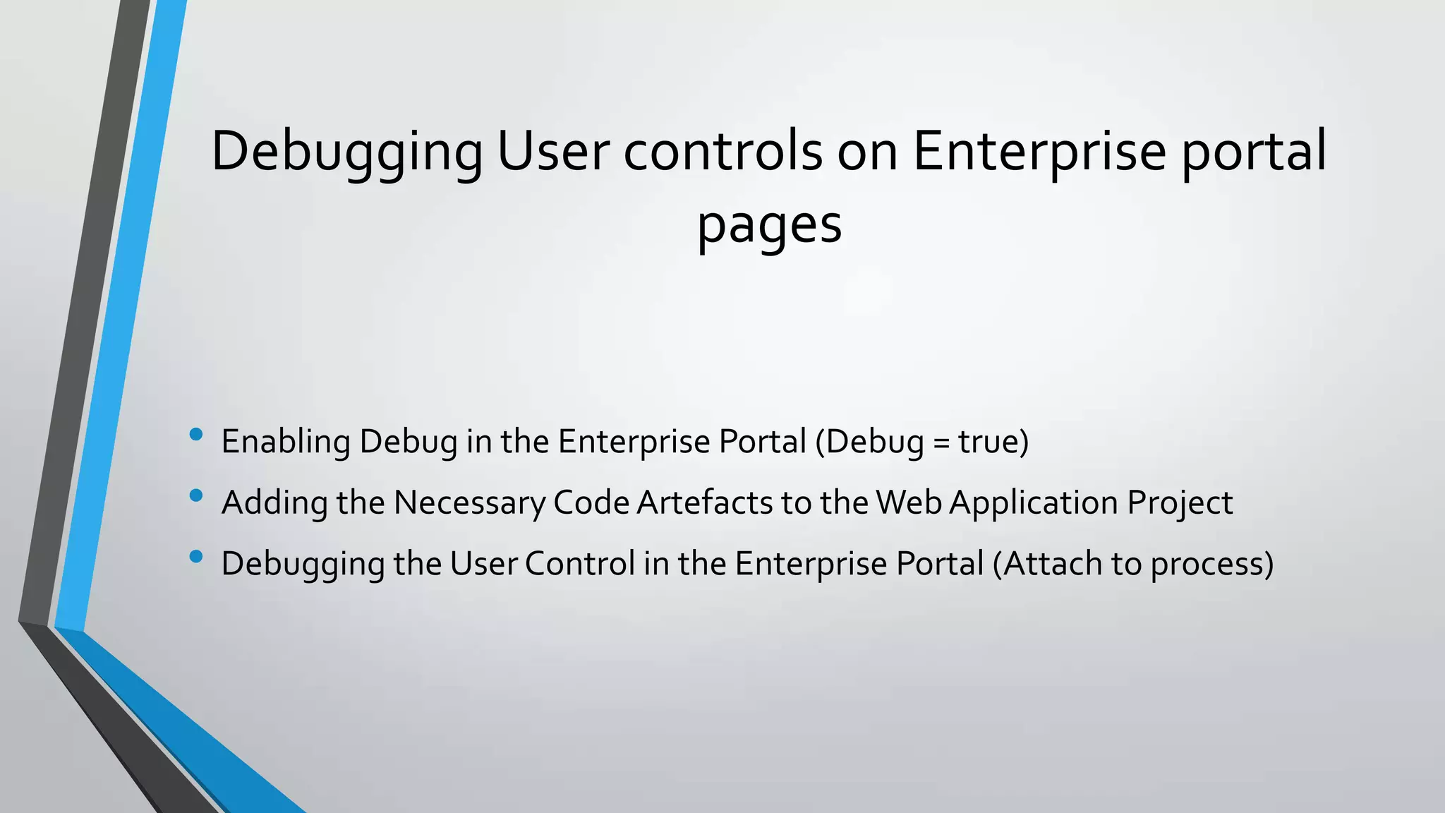 Debugging User controls on Enterprise portal
pages
• Enabling Debug in the Enterprise Portal (Debug = true)
• Adding the Necessary CodeArtefacts to theWebApplication Project
• Debugging the User Control in the Enterprise Portal (Attach to process)
 