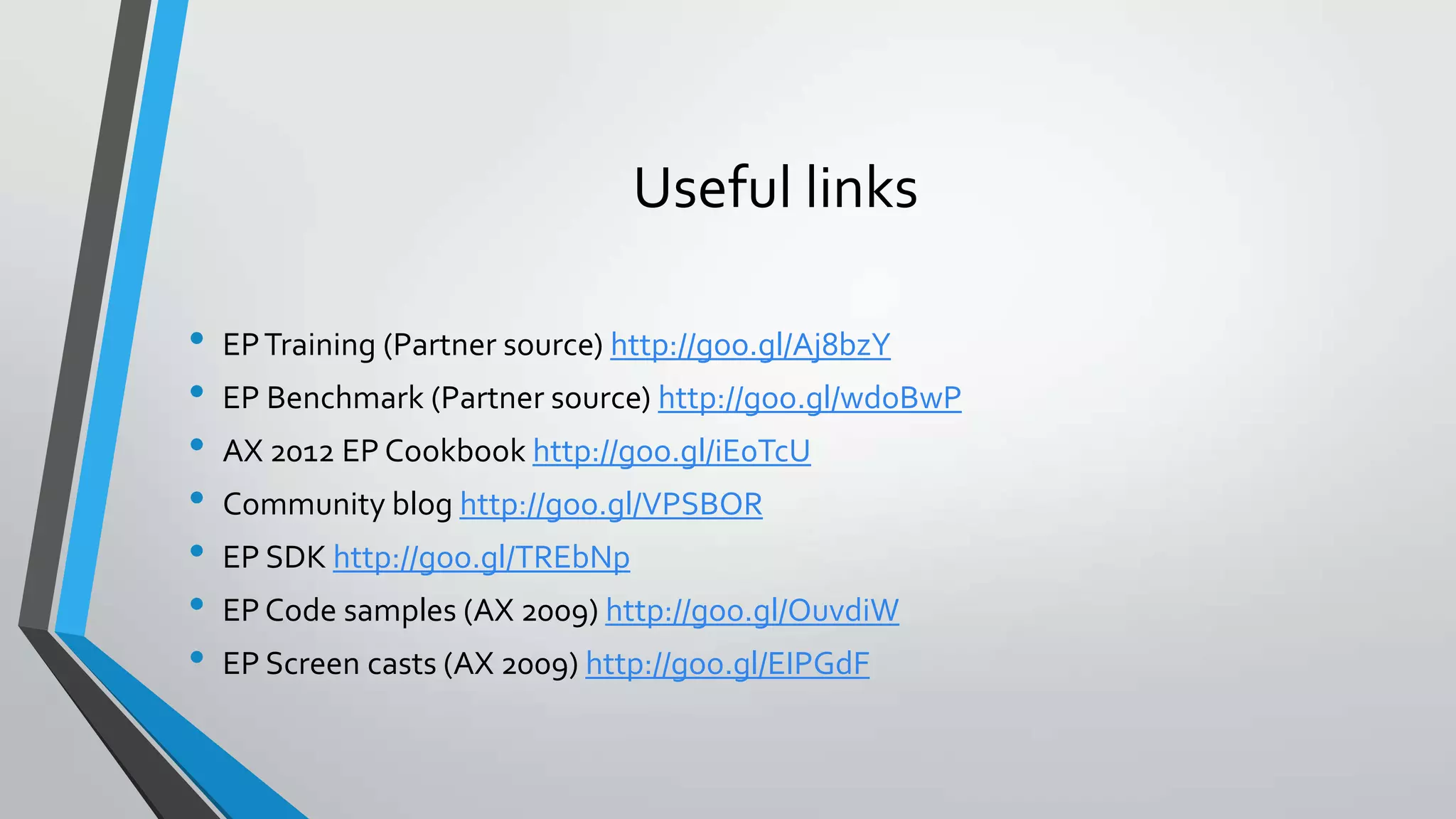 Useful links
• EPTraining (Partner source) http://goo.gl/Aj8bzY
• EP Benchmark (Partner source) http://goo.gl/wdoBwP
• AX 2012 EP Cookbook http://goo.gl/iE0TcU
• Community blog http://goo.gl/VPSBOR
• EP SDK http://goo.gl/TREbNp
• EP Code samples (AX 2009) http://goo.gl/OuvdiW
• EP Screen casts (AX 2009) http://goo.gl/EIPGdF
 