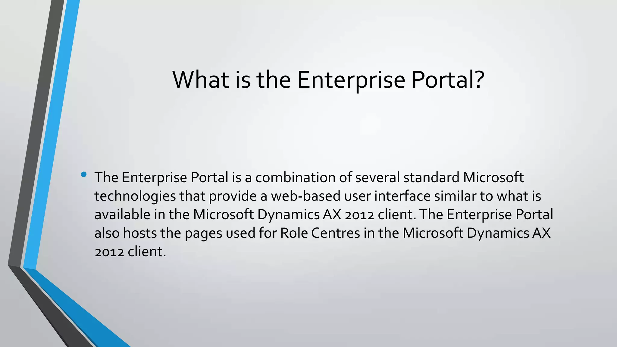 What is the Enterprise Portal?
• The Enterprise Portal is a combination of several standard Microsoft
technologies that provide a web-based user interface similar to what is
available in the Microsoft Dynamics AX 2012 client.The Enterprise Portal
also hosts the pages used for Role Centres in the Microsoft Dynamics AX
2012 client.
 