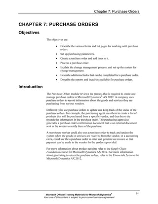 Chapter 7: Purchase Orders


CHAPTER 7: PURCHASE ORDERS
Objectives
                 The objectives are:

                          •    Describe the various forms and list pages for working with purchase
                               orders.
                          •    Set up purchasing parameters.
                          •    Create a purchase order and add lines to it.
                          •    Process a purchase order.
                          •    Explain the change management process, and set up the system for
                               change management.
                          •    Describe additional tasks that can be completed for a purchase order.
                          •    Describe the reports and inquiries available for purchase orders.

Introduction
                 The Purchase Orders module reviews the process that is required to create and
                 manage purchase orders in Microsoft Dynamics® AX 2012. A company uses
                 purchase orders to record information about the goods and services they are
                 purchasing from various vendors.

                 Different roles use purchase orders to update and keep track of the status of the
                 purchase orders. For example, the purchasing agent uses them to create a list of
                 products that will be purchased from a specific vendor, and then he or she
                 records the information in the purchase order. The purchasing agent also
                 generates a purchase order confirmation document that is an external document
                 sent to the vendor to notify them of the purchase.

                 A warehouse worker could also use a purchase order to track and update the
                 system when the goods or services are received from the vendor, or a accounting
                 clerk, could use the a purchase order to enter and generate an invoice so that
                 payment can be made to the vendor for the products provided.

                 For more information about product receipts refer to the Supply Chain
                 Foundation course for Microsoft Dynamics AX 2012. For more information
                 about generating invoices for purchase orders, refer to the Financials I course for
                 Microsoft Dynamics AX 2012.




                                                                                                   7-1
                Microsoft Official Training Materials for Microsoft Dynamics®
               Your use of this content is subject to your current services agreement
 