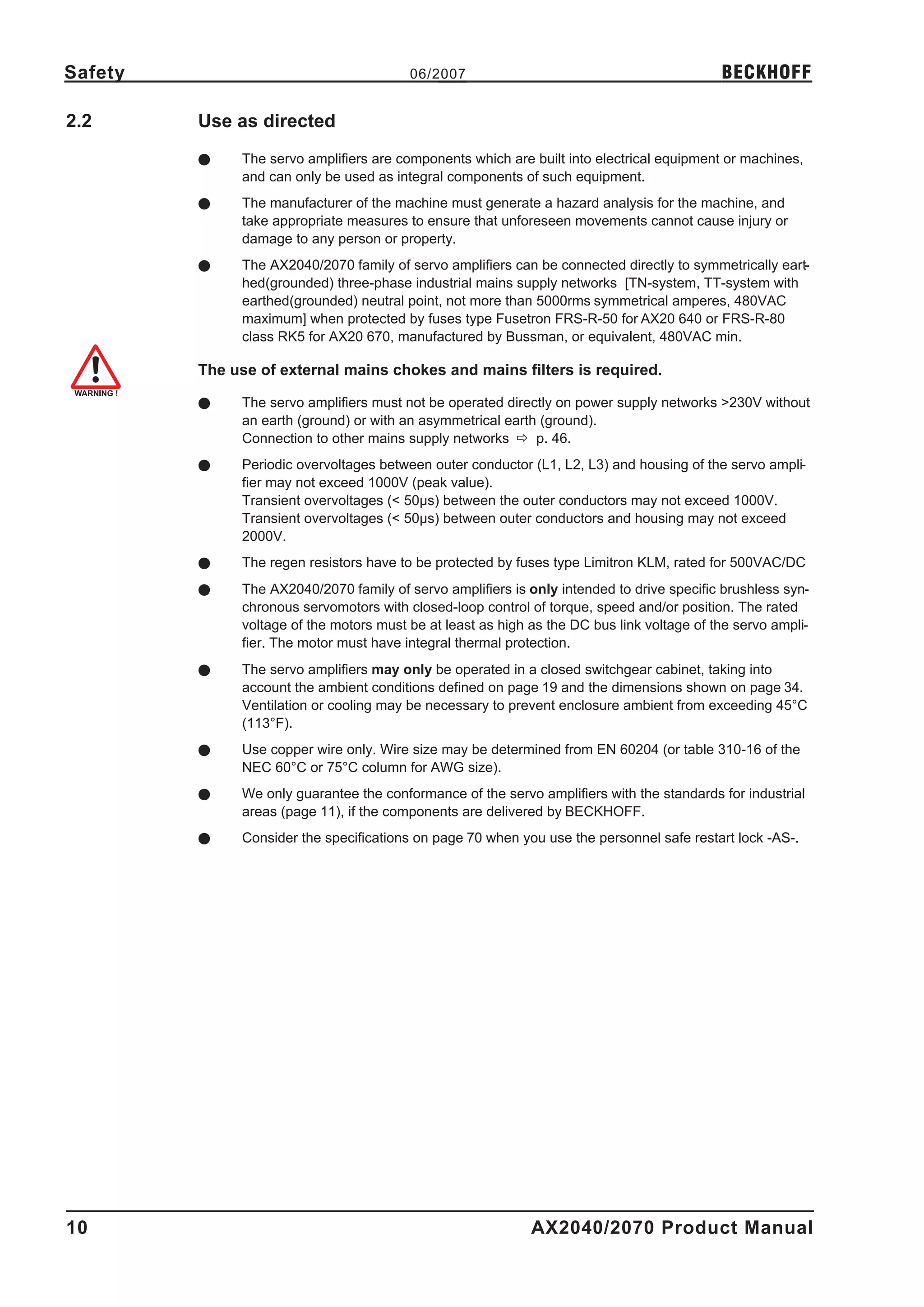 Safety                                   06/2007                                            BECKHOFF

2.2      Use as directed
         l    The servo amplifiers are components which are built into electrical equipment or machines,
              and can only be used as integral components of such equipment.
         l    The manufacturer of the machine must generate a hazard analysis for the machine, and
              take appropriate measures to ensure that unforeseen movements cannot cause injury or
              damage to any person or property.
         l    The AX2040/2070 family of servo amplifiers can be connected directly to symmetrically eart-
              hed(grounded) three-phase industrial mains supply networks [TN-system, TT-system with
              earthed(grounded) neutral point, not more than 5000rms symmetrical amperes, 480VAC
              maximum] when protected by fuses type Fusetron FRS-R-50 for AX20 640 or FRS-R-80
              class RK5 for AX20 670, manufactured by Bussman, or equivalent, 480VAC min.

         The use of external mains chokes and mains filters is required.

         l    The servo amplifiers must not be operated directly on power supply networks >230V without
              an earth (ground) or with an asymmetrical earth (ground).
              Connection to other mains supply networks ð p. 46.
         l    Periodic overvoltages between outer conductor (L1, L2, L3) and housing of the servo ampli-
              fier may not exceed 1000V (peak value).
              Transient overvoltages (< 50µs) between the outer conductors may not exceed 1000V.
              Transient overvoltages (< 50µs) between outer conductors and housing may not exceed
              2000V.
         l    The regen resistors have to be protected by fuses type Limitron KLM, rated for 500VAC/DC
         l    The AX2040/2070 family of servo amplifiers is only intended to drive specific brushless syn-
              chronous servomotors with closed-loop control of torque, speed and/or position. The rated
              voltage of the motors must be at least as high as the DC bus link voltage of the servo ampli-
              fier. The motor must have integral thermal protection.
         l    The servo amplifiers may only be operated in a closed switchgear cabinet, taking into
              account the ambient conditions defined on page 19 and the dimensions shown on page 34.
              Ventilation or cooling may be necessary to prevent enclosure ambient from exceeding 45°C
              (113°F).
         l    Use copper wire only. Wire size may be determined from EN 60204 (or table 310-16 of the
              NEC 60°C or 75°C column for AWG size).
         l    We only guarantee the conformance of the servo amplifiers with the standards for industrial
              areas (page 11), if the components are delivered by BECKHOFF.
         l    Consider the specifications on page 70 when you use the personnel safe restart lock -AS-.




10                                                           AX2040/2070 Product Manual
 