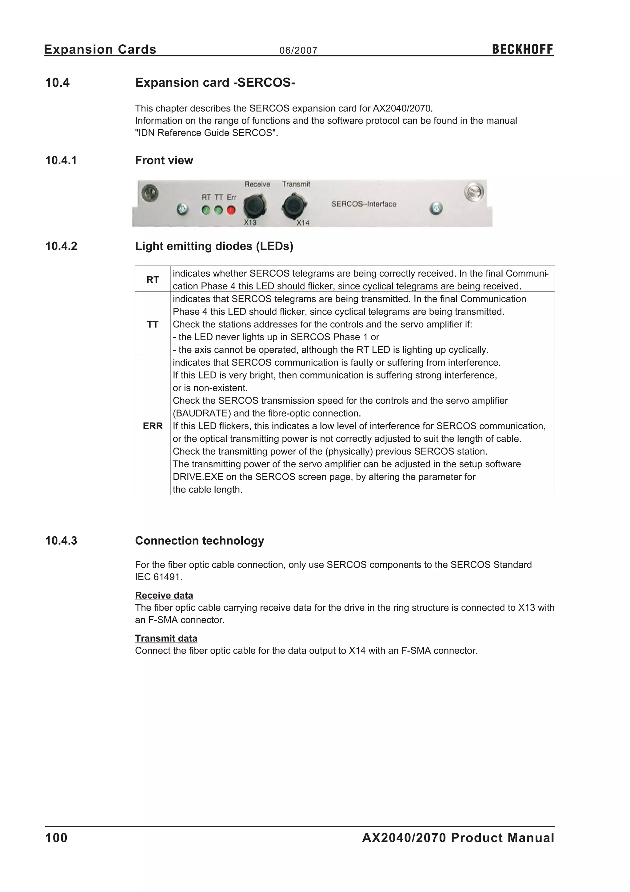Expansion Cards                                06/2007                                              BECKHOFF

10.4        Expansion card -SERCOS-
            This chapter describes the SERCOS expansion card for AX2040/2070.
            Information on the range of functions and the software protocol can be found in the manual
            "IDN Reference Guide SERCOS".

10.4.1      Front view




10.4.2      Light emitting diodes (LEDs)

                     indicates whether SERCOS telegrams are being correctly received. In the final Communi-
              RT
                     cation Phase 4 this LED should flicker, since cyclical telegrams are being received.
                     indicates that SERCOS telegrams are being transmitted. In the final Communication
                     Phase 4 this LED should flicker, since cyclical telegrams are being transmitted.
              TT     Check the stations addresses for the controls and the servo amplifier if:
                     - the LED never lights up in SERCOS Phase 1 or
                     - the axis cannot be operated, although the RT LED is lighting up cyclically.
                     indicates that SERCOS communication is faulty or suffering from interference.
                     If this LED is very bright, then communication is suffering strong interference,
                     or is non-existent.
                     Check the SERCOS transmission speed for the controls and the servo amplifier
                     (BAUDRATE) and the fibre-optic connection.
             ERR     If this LED flickers, this indicates a low level of interference for SERCOS communication,
                     or the optical transmitting power is not correctly adjusted to suit the length of cable.
                     Check the transmitting power of the (physically) previous SERCOS station.
                     The transmitting power of the servo amplifier can be adjusted in the setup software
                     DRIVE.EXE on the SERCOS screen page, by altering the parameter for
                     the cable length.




10.4.3      Connection technology

            For the fiber optic cable connection, only use SERCOS components to the SERCOS Standard
            IEC 61491.
            Receive data
            The fiber optic cable carrying receive data for the drive in the ring structure is connected to X13 with
            an F-SMA connector.
            Transmit data
            Connect the fiber optic cable for the data output to X14 with an F-SMA connector.




100                                                                 AX2040/2070 Product Manual
 