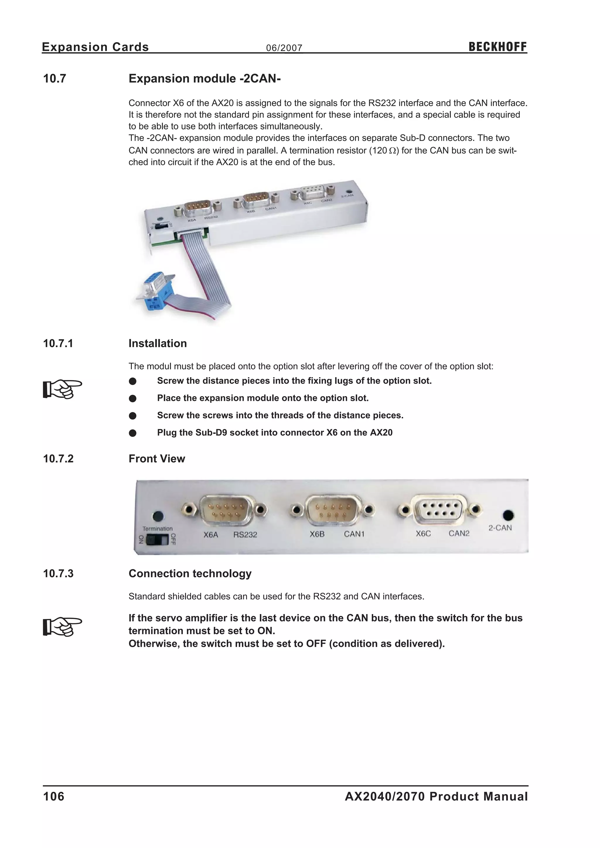 Expansion Cards                                06/2007                                             BECKHOFF

10.7        Expansion module -2CAN-
            Connector X6 of the AX20 is assigned to the signals for the RS232 interface and the CAN interface.
            It is therefore not the standard pin assignment for these interfaces, and a special cable is required
            to be able to use both interfaces simultaneously.
            The -2CAN- expansion module provides the interfaces on separate Sub-D connectors. The two
            CAN connectors are wired in parallel. A termination resistor (120 W) for the CAN bus can be swit-
            ched into circuit if the AX20 is at the end of the bus.




10.7.1      Installation

            The modul must be placed onto the option slot after levering off the cover of the option slot:
            l      Screw the distance pieces into the fixing lugs of the option slot.
            l      Place the expansion module onto the option slot.
            l      Screw the screws into the threads of the distance pieces.
            l      Plug the Sub-D9 socket into connector X6 on the AX20

10.7.2      Front View




10.7.3      Connection technology

            Standard shielded cables can be used for the RS232 and CAN interfaces.

            If the servo amplifier is the last device on the CAN bus, then the switch for the bus
            termination must be set to ON.
            Otherwise, the switch must be set to OFF (condition as delivered).




106                                                                AX2040/2070 Product Manual
 