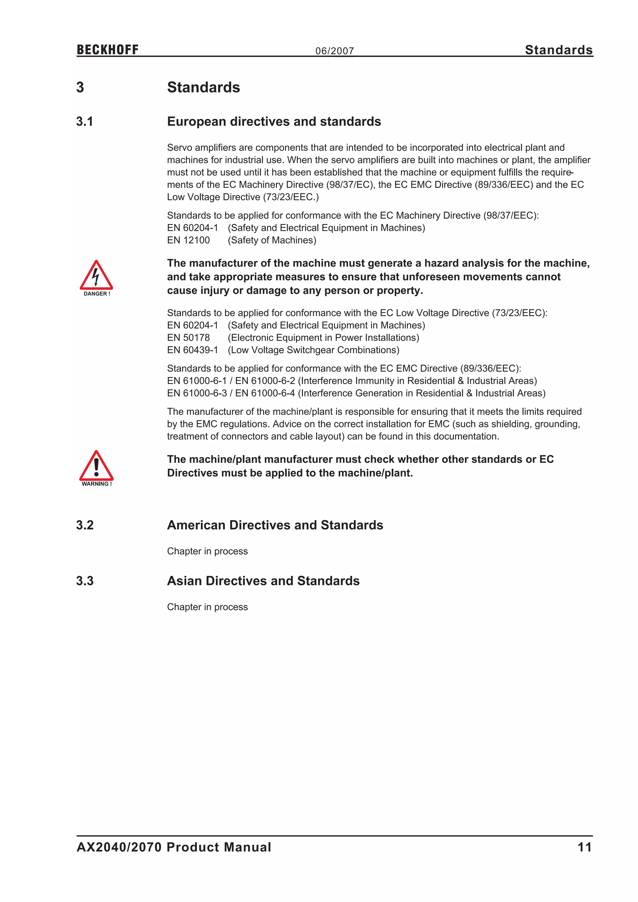 BECKHOFF                                       06/2007                                            Standards

3           Standards

3.1         European directives and standards
            Servo amplifiers are components that are intended to be incorporated into electrical plant and
            machines for industrial use. When the servo amplifiers are built into machines or plant, the amplifier
            must not be used until it has been established that the machine or equipment fulfills the require-
            ments of the EC Machinery Directive (98/37/EC), the EC EMC Directive (89/336/EEC) and the EC
            Low Voltage Directive (73/23/EEC.)
            Standards to be applied for conformance with the EC Machinery Directive (98/37/EEC):
            EN 60204-1 (Safety and Electrical Equipment in Machines)
            EN 12100      (Safety of Machines)

            The manufacturer of the machine must generate a hazard analysis for the machine,
            and take appropriate measures to ensure that unforeseen movements cannot
            cause injury or damage to any person or property.

            Standards to be applied for conformance with the EC Low Voltage Directive (73/23/EEC):
            EN 60204-1 (Safety and Electrical Equipment in Machines)
            EN 50178      (Electronic Equipment in Power Installations)
            EN 60439-1 (Low Voltage Switchgear Combinations)
            Standards to be applied for conformance with the EC EMC Directive (89/336/EEC):
            EN 61000-6-1 / EN 61000-6-2 (Interference Immunity in Residential & Industrial Areas)
            EN 61000-6-3 / EN 61000-6-4 (Interference Generation in Residential & Industrial Areas)
            The manufacturer of the machine/plant is responsible for ensuring that it meets the limits required
            by the EMC regulations. Advice on the correct installation for EMC (such as shielding, grounding,
            treatment of connectors and cable layout) can be found in this documentation.

            The machine/plant manufacturer must check whether other standards or EC
            Directives must be applied to the machine/plant.



3.2         American Directives and Standards
            Chapter in process


3.3         Asian Directives and Standards
            Chapter in process




AX2040/2070 Product Manual                                                                                    11
 