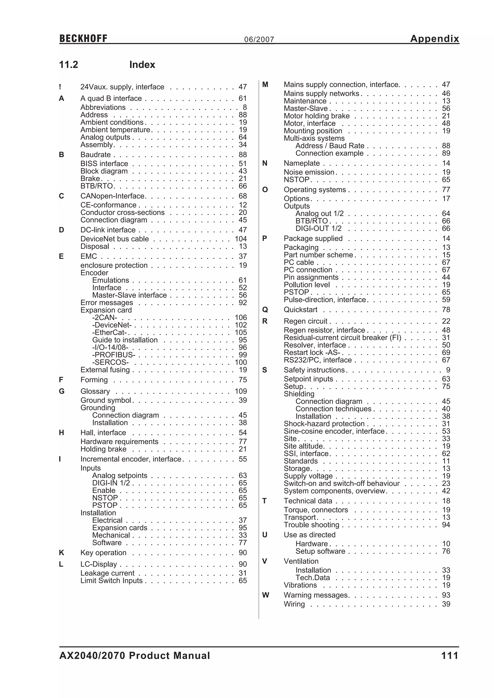 BECKHOFF                                                   06/2007                                                Appendix

11.2                  Index

!      24Vaux. supply, interface . . . . . . . . . . . 47      M     Mains supply connection, interface.      .   .   .   .   .   .   47
                                                                     Mains supply networks . . . . . . .      .   .   .   .   .   .   46
A      A quad B interface . . . . . . . . . . . . . . . 61           Maintenance . . . . . . . . . . . .      .   .   .   .   .   .   13
       Abbreviations . . . . . . . . . . . . . . . . . . 8           Master-Slave . . . . . . . . . . . .     .   .   .   .   .   .   56
       Address . . . . . . . . . . . . . . . . . . . . 88            Motor holding brake . . . . . . . .      .   .   .   .   .   .   21
       Ambient conditions . . . . . . . . . . . . . . . 19           Motor, interface . . . . . . . . . .     .   .   .   .   .   .   48
       Ambient temperature. . . . . . . . . . . . . . 19             Mounting position . . . . . . . . .      .   .   .   .   .   .   19
       Analog outputs . . . . . . . . . . . . . . . . . 64           Multi-axis systems
       Assembly. . . . . . . . . . . . . . . . . . . . 34                Address / Baud Rate . . . . . .      .   .   .   .   .   .   88
B      Baudrate . . . . . . . . . . . . . . . . . . . . 88               Connection example . . . . . .       .   .   .   .   .   .   89
       BISS interface . . . . . . . . . . . . . . . . . 51     N     Nameplate . . . . . . . . . . . . .      .   .   .   .   .   .   14
       Block diagram . . . . . . . . . . . . . . . . . 43            Noise emission . . . . . . . . . . .     .   .   .   .   .   .   19
       Brake. . . . . . . . . . . . . . . . . . . . . . 21           NSTOP . . . . . . . . . . . . . . .      .   .   .   .   .   .   65
       BTB/RTO. . . . . . . . . . . . . . . . . . . . 66       O     Operating systems . . . . . . . . .      .   .   .   .   .   .   77
C      CANopen-Interface. . . . . . . . . . . . . . . 68             Options . . . . . . . . . . . . . . .    .   .   .   .   .   .   17
       CE-conformance . . . . . . . . . . . . . . . . 12             Outputs
       Conductor cross-sections . . . . . . . . . . . 20                 Analog out 1/2 . . . . . . . . .     .   .   .   .   .   .   64
       Connection diagram . . . . . . . . . . . . . . 45                 BTB/RTO . . . . . . . . . . . .      .   .   .   .   .   .   66
D      DC-link interface . . . . . . . . . . . . . . . . 47              DIGI-OUT 1/2 . . . . . . . . .       .   .   .   .   .   .   66
       DeviceNet bus cable . . . . . . . . . . . . . 104       P     Package supplied . . . . . . . . .       .   .   .   .   .   .   14
       Disposal . . . . . . . . . . . . . . . . . . . . 13           Packaging . . . . . . . . . . . . .      .   .   .   .   .   .   13
E      EMC . . . . . . . . . . . . . . . . . . . . . . 37            Part number scheme . . . . . . . .       .   .   .   .   .   .   15
       enclosure protection . . . . . . . . . . . . . . 19           PC cable . . . . . . . . . . . . . .     .   .   .   .   .   .   67
       Encoder                                                       PC connection . . . . . . . . . . .      .   .   .   .   .   .   67
          Emulations . . . . . . . . . . . . . . . . . 61            Pin assignments . . . . . . . . . .      .   .   .   .   .   .   44
          Interface . . . . . . . . . . . . . . . . . . 52           Pollution level . . . . . . . . . . .    .   .   .   .   .   .   19
          Master-Slave interface . . . . . . . . . . . 56            PSTOP . . . . . . . . . . . . . . .      .   .   .   .   .   .   65
       Error messages . . . . . . . . . . . . . . . . 92             Pulse-direction, interface . . . . . .   .   .   .   .   .   .   59
       Expansion card                                          Q     Quickstart . . . . . . . . . . . . .     .   .   .   .   .   .   78
          -2CAN- . . . . . . . . . . . . . . . . . . 106       R     Regen circuit . . . . . . . . . . . . . . . . . . 22
          -DeviceNet- . . . . . . . . . . . . . . . . 102
          -EtherCat- . . . . . . . . . . . . . . . . . 105           Regen resistor, interface . . . . . . . . . . . . 48
          Guide to installation . . . . . . . . . . . . 95           Residual-current circuit breaker (FI) . . . . . . 31
          -I/O-14/08- . . . . . . . . . . . . . . . . . 96           Resolver, interface . . . . . . . . . . . . . . . 50
          -PROFIBUS- . . . . . . . . . . . . . . . . 99              Restart lock -AS- . . . . . . . . . . . . . . . . 69
          -SERCOS- . . . . . . . . . . . . . . . . 100               RS232/PC, interface . . . . . . . . . . . . . . 67
       External fusing . . . . . . . . . . . . . . . . . 19    S     Safety instructions . . . . . . . . . . . . . . . . 9
F      Forming . . . . . . . . . . . . . . . . . . . . 75            Setpoint inputs . . . . . . . . . . . . . . . . . 63
                                                                     Setup. . . . . . . . . . . . . . . . . . . . . . 75
G      Glossary . . . . . . . . . . . . . . . . . . . 109            Shielding
       Ground symbol . . . . . . . . . . . . . . . . . 39                Connection diagram . . . . . . . . . . . . 45
       Grounding                                                         Connection techniques . . . . . . . . . . . 40
           Connection diagram . . . . . . . . . . . . 45                 Installation . . . . . . . . . . . . . . . . . 38
           Installation . . . . . . . . . . . . . . . . . 38         Shock-hazard protection . . . . . . . . . . . . 31
H      Hall, interface . . . . . . . . . . . . . . . . . 54          Sine-cosine encoder, interface . . . . . . . . . 53
       Hardware requirements . . . . . . . . . . . . 77              Site . . . . . . . . . . . . . . . . . . . . . . . 33
       Holding brake . . . . . . . . . . . . . . . . . 21            Site altitude. . . . . . . . . . . . . . . . . . . 19
                                                                     SSI, interface. . . . . . . . . . . . . . . . . . 62
I      Incremental encoder, interface . . . . . . . . . 55           Standards . . . . . . . . . . . . . . . . . . . 11
       Inputs                                                        Storage. . . . . . . . . . . . . . . . . . . . . 13
           Analog setpoints . . . . . . . . . . . . . . 63           Supply voltage . . . . . . . . . . . . . . . . . 19
           DIGI-IN 1/2 . . . . . . . . . . . . . . . . . 65          Switch-on and switch-off behaviour . . . . . . 23
           Enable . . . . . . . . . . . . . . . . . . . 65           System components, overview. . . . . . . . . 42
           NSTOP . . . . . . . . . . . . . . . . . . . 65      T     Technical data . . . . . . . . . . . . . . . . . 18
           PSTOP . . . . . . . . . . . . . . . . . . . 65
       Installation                                                  Torque, connectors . . . . . . . . . . . . . . 19
           Electrical . . . . . . . . . . . . . . . . . . 37         Transport . . . . . . . . . . . . . . . . . . . . 13
           Expansion cards . . . . . . . . . . . . . . 95            Trouble shooting . . . . . . . . . . . . . . . . 94
           Mechanical . . . . . . . . . . . . . . . . . 33     U     Use as directed
           Software . . . . . . . . . . . . . . . . . . 77               Hardware . . . . . . . . . . . . . . . . . . 10
K      Key operation . . . . . . . . . . . . . . . . . 90                Setup software . . . . . . . . . . . . . . . 76
L      LC-Display . . . . . . . . . . . . . . . . . . . 90     V     Ventilation
       Leakage current . . . . . . . . . . . . . . . . 31                Installation . . . . . . . . . . . . . . . . . 33
       Limit Switch Inputs . . . . . . . . . . . . . . . 65              Tech.Data . . . . . . . . . . . . . . . . . 19
                                                                     Vibrations . . . . . . . . . . . . . . . . . . . 19
                                                               W     Warning messages. . . . . . . . . . . . . . . 93
                                                                     Wiring . . . . . . . . . . . . . . . . . . . . . 39




AX2040/2070 Product Manual                                                                                                            111
 