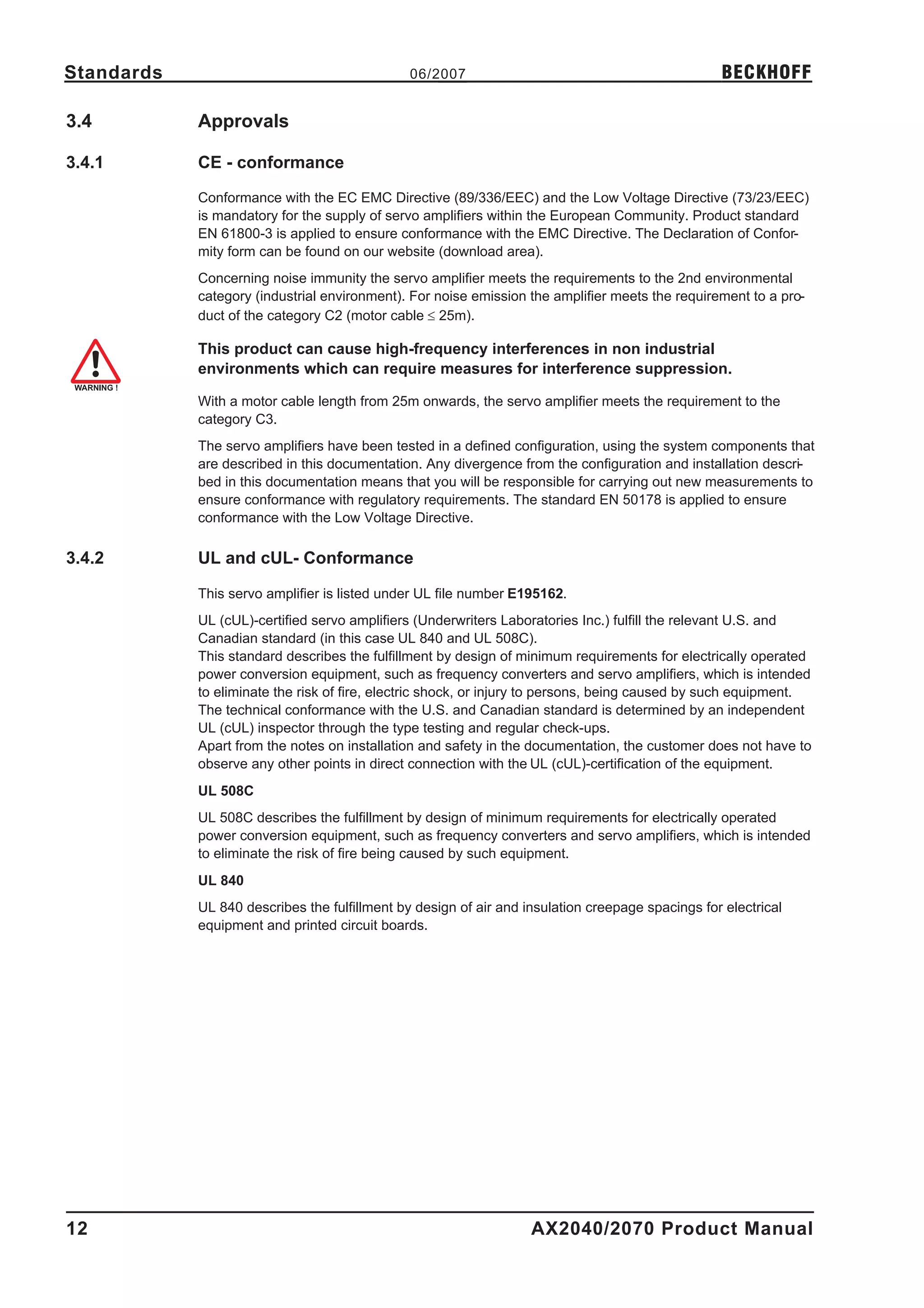 Standards                                      06/2007                                            BECKHOFF

3.4         Approvals

3.4.1       CE - conformance

            Conformance with the EC EMC Directive (89/336/EEC) and the Low Voltage Directive (73/23/EEC)
            is mandatory for the supply of servo amplifiers within the European Community. Product standard
            EN 61800-3 is applied to ensure conformance with the EMC Directive. The Declaration of Confor-
            mity form can be found on our website (download area).
            Concerning noise immunity the servo amplifier meets the requirements to the 2nd environmental
            category (industrial environment). For noise emission the amplifier meets the requirement to a pro-
            duct of the category C2 (motor cable £ 25m).

            This product can cause high-frequency interferences in non industrial
            environments which can require measures for interference suppression.

            With a motor cable length from 25m onwards, the servo amplifier meets the requirement to the
            category C3.
            The servo amplifiers have been tested in a defined configuration, using the system components that
            are described in this documentation. Any divergence from the configuration and installation descri-
            bed in this documentation means that you will be responsible for carrying out new measurements to
            ensure conformance with regulatory requirements. The standard EN 50178 is applied to ensure
            conformance with the Low Voltage Directive.

3.4.2       UL and cUL- Conformance

            This servo amplifier is listed under UL file number E195162.
            UL (cUL)-certified servo amplifiers (Underwriters Laboratories Inc.) fulfill the relevant U.S. and
            Canadian standard (in this case UL 840 and UL 508C).
            This standard describes the fulfillment by design of minimum requirements for electrically operated
            power conversion equipment, such as frequency converters and servo amplifiers, which is intended
            to eliminate the risk of fire, electric shock, or injury to persons, being caused by such equipment.
            The technical conformance with the U.S. and Canadian standard is determined by an independent
            UL (cUL) inspector through the type testing and regular check-ups.
            Apart from the notes on installation and safety in the documentation, the customer does not have to
            observe any other points in direct connection with the UL (cUL)-certification of the equipment.
            UL 508C
            UL 508C describes the fulfillment by design of minimum requirements for electrically operated
            power conversion equipment, such as frequency converters and servo amplifiers, which is intended
            to eliminate the risk of fire being caused by such equipment.
            UL 840
            UL 840 describes the fulfillment by design of air and insulation creepage spacings for electrical
            equipment and printed circuit boards.




12                                                                 AX2040/2070 Product Manual
 