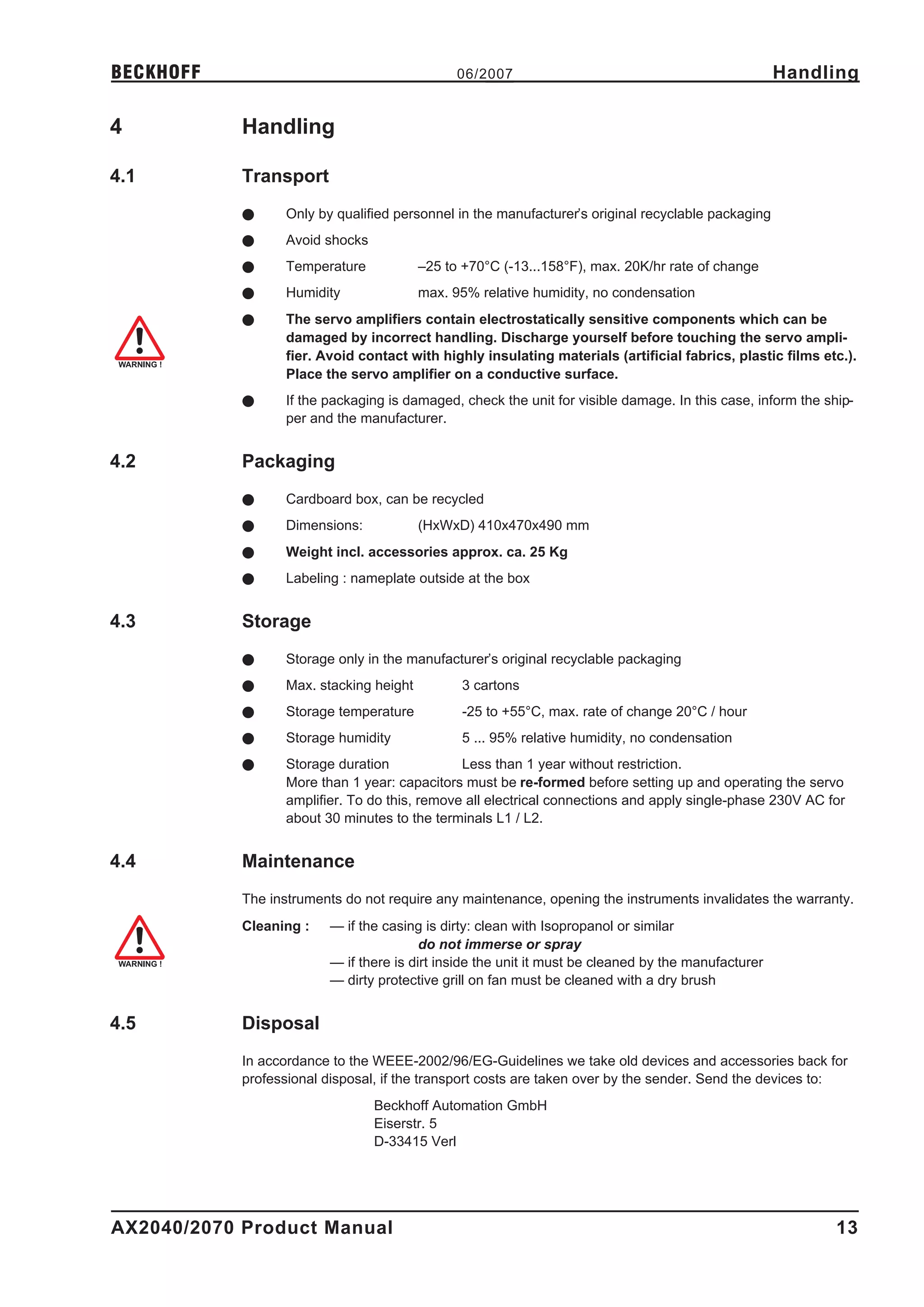 BECKHOFF                                       06/2007                                               Handling

4           Handling

4.1         Transport
            l     Only by qualified personnel in the manufacturer’s original recyclable packaging
            l     Avoid shocks
            l     Temperature            –25 to +70°C (-13...158°F), max. 20K/hr rate of change
            l     Humidity               max. 95% relative humidity, no condensation
            l     The servo amplifiers contain electrostatically sensitive components which can be
                  damaged by incorrect handling. Discharge yourself before touching the servo ampli-
                  fier. Avoid contact with highly insulating materials (artificial fabrics, plastic films etc.).
                  Place the servo amplifier on a conductive surface.
            l     If the packaging is damaged, check the unit for visible damage. In this case, inform the ship-
                  per and the manufacturer.


4.2         Packaging
            l     Cardboard box, can be recycled
            l     Dimensions:            (HxWxD) 410x470x490 mm
            l     Weight incl. accessories approx. ca. 25 Kg
            l     Labeling : nameplate outside at the box


4.3         Storage
            l     Storage only in the manufacturer’s original recyclable packaging
            l     Max. stacking height         3 cartons
            l     Storage temperature          -25 to +55°C, max. rate of change 20°C / hour
            l     Storage humidity             5 ... 95% relative humidity, no condensation
            l     Storage duration             Less than 1 year without restriction.
                  More than 1 year: capacitors must be re-formed before setting up and operating the servo
                  amplifier. To do this, remove all electrical connections and apply single-phase 230V AC for
                  about 30 minutes to the terminals L1 / L2.


4.4         Maintenance
            The instruments do not require any maintenance, opening the instruments invalidates the warranty.
            Cleaning :   — if the casing is dirty: clean with Isopropanol or similar
                                         do not immerse or spray
                         — if there is dirt inside the unit it must be cleaned by the manufacturer
                         — dirty protective grill on fan must be cleaned with a dry brush


4.5         Disposal
            In accordance to the WEEE-2002/96/EG-Guidelines we take old devices and accessories back for
            professional disposal, if the transport costs are taken over by the sender. Send the devices to:
                                 Beckhoff Automation GmbH
                                 Eiserstr. 5
                                 D-33415 Verl




AX2040/2070 Product Manual                                                                                   13
 