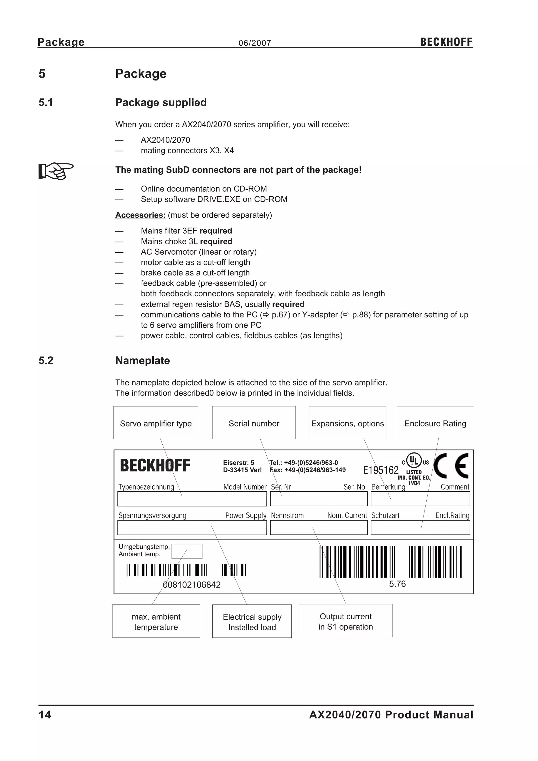 Package                                     06/2007                                                        BECKHOFF

5         Package

5.1       Package supplied
          When you order a AX2040/2070 series amplifier, you will receive:
          —      AX2040/2070
          —      mating connectors X3, X4

          The mating SubD connectors are not part of the package!

          —      Online documentation on CD-ROM
          —      Setup software DRIVE.EXE on CD-ROM
          Accessories: (must be ordered separately)
          —      Mains filter 3EF required
          —      Mains choke 3L required
          —      AC Servomotor (linear or rotary)
          —      motor cable as a cut-off length
          —      brake cable as a cut-off length
          —      feedback cable (pre-assembled) or
                 both feedback connectors separately, with feedback cable as length
          —      external regen resistor BAS, usually required
          —      communications cable to the PC (ð p.67) or Y-adapter (ð p.88) for parameter setting of up
                 to 6 servo amplifiers from one PC
          —      power cable, control cables, fieldbus cables (as lengths)


5.2       Nameplate
          The nameplate depicted below is attached to the side of the servo amplifier.
          The information described0 below is printed in the individual fields.


           Servo amplifier type          Serial number              Expansions, options           Enclosure Rating



                                        Eiserstr. 5    Tel.: +49-(0)5246/963-0                    C   UL
                                                                                                      ®    US
                                        D-33415 Verl   Fax: +49-(0)5246/963-149    E195162        LISTED
                                                                                              IND. CONT. EQ.
                                                                                                   1VD4
          Typenbezeichnung              Model Number Ser. Nr                  Ser. No. Bemerkung                 Comment


          Spannungsversorgung           Power Supply Nennstrom           Nom. Current Schutzart                 Encl.Rating



          Umgebungstemp.
          Ambient temp.



                       008102106842                                                        5.76


              max. ambient              Electrical supply              Output current
              temperature                Installed load               in S1 operation




14                                                                 AX2040/2070 Product Manual
 