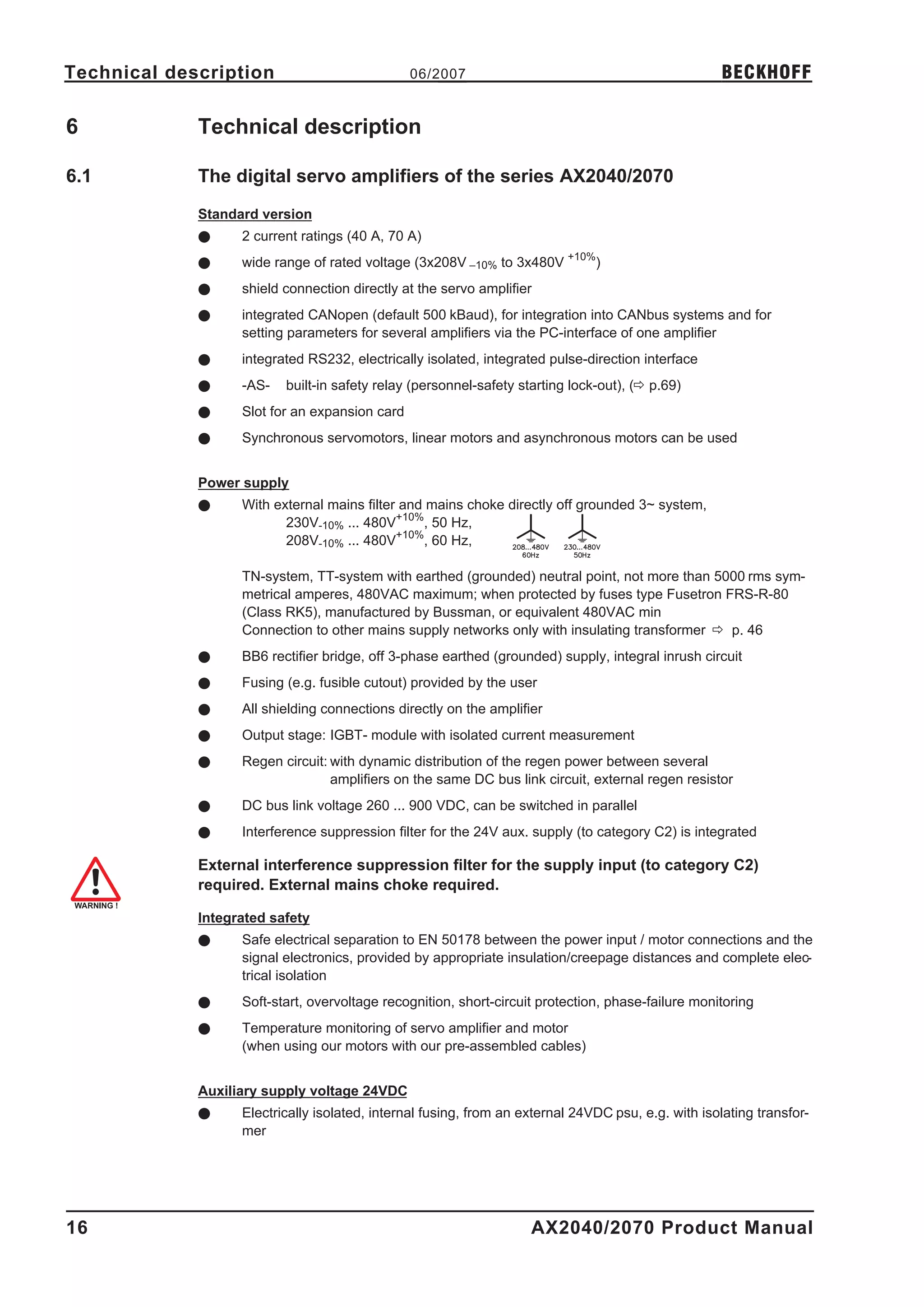 Technical description                           06/2007                                              BECKHOFF

6            Technical description

6.1          The digital servo amplifiers of the series AX2040/2070
             Standard version
             l     2 current ratings (40 A, 70 A)
             l     wide range of rated voltage (3x208V –10% to 3x480V +10%)
             l     shield connection directly at the servo amplifier
             l     integrated CANopen (default 500 kBaud), for integration into CANbus systems and for
                   setting parameters for several amplifiers via the PC-interface of one amplifier
             l     integrated RS232, electrically isolated, integrated pulse-direction interface
             l     -AS-   built-in safety relay (personnel-safety starting lock-out), (ð p.69)
             l     Slot for an expansion card
             l     Synchronous servomotors, linear motors and asynchronous motors can be used


             Power supply
             l     With external mains filter and mains choke directly off grounded 3~ system,
                          230V-10% ... 480V+10%, 50 Hz,
                          208V-10% ... 480V+10%, 60 Hz,

                   TN-system, TT-system with earthed (grounded) neutral point, not more than 5000 rms sym-
                   metrical amperes, 480VAC maximum; when protected by fuses type Fusetron FRS-R-80
                   (Class RK5), manufactured by Bussman, or equivalent 480VAC min
                   Connection to other mains supply networks only with insulating transformer ð p. 46
             l     BB6 rectifier bridge, off 3-phase earthed (grounded) supply, integral inrush circuit
             l     Fusing (e.g. fusible cutout) provided by the user
             l     All shielding connections directly on the amplifier
             l     Output stage: IGBT- module with isolated current measurement
             l     Regen circuit: with dynamic distribution of the regen power between several
                                  amplifiers on the same DC bus link circuit, external regen resistor
             l     DC bus link voltage 260 ... 900 VDC, can be switched in parallel
             l     Interference suppression filter for the 24V aux. supply (to category C2) is integrated

             External interference suppression filter for the supply input (to category C2)
             required. External mains choke required.

             Integrated safety
             l     Safe electrical separation to EN 50178 between the power input / motor connections and the
                   signal electronics, provided by appropriate insulation/creepage distances and complete elec-
                   trical isolation
             l     Soft-start, overvoltage recognition, short-circuit protection, phase-failure monitoring
             l     Temperature monitoring of servo amplifier and motor
                   (when using our motors with our pre-assembled cables)


             Auxiliary supply voltage 24VDC
             l     Electrically isolated, internal fusing, from an external 24VDC psu, e.g. with isolating transfor-
                   mer




16                                                                  AX2040/2070 Product Manual
 