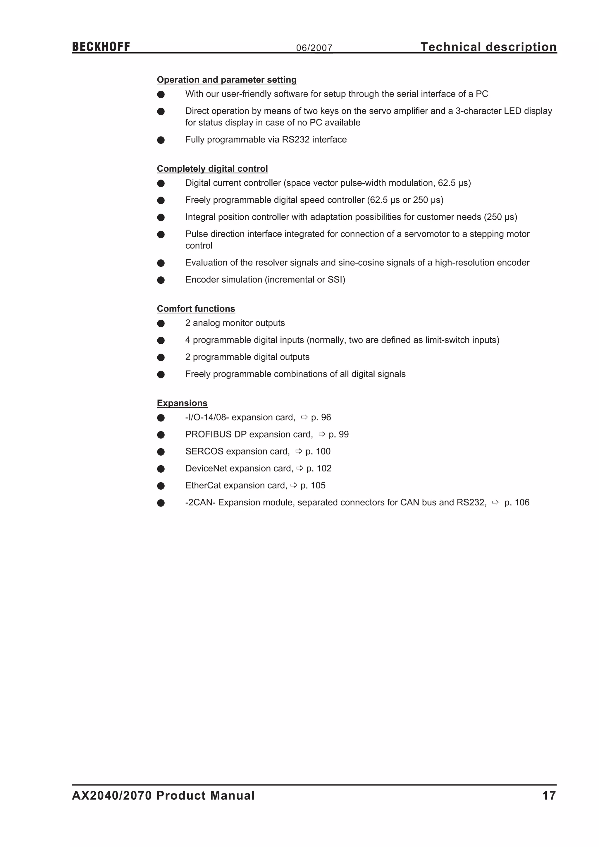 BECKHOFF                                      06/2007                         Technical description

            Operation and parameter setting
            l     With our user-friendly software for setup through the serial interface of a PC
            l     Direct operation by means of two keys on the servo amplifier and a 3-character LED display
                  for status display in case of no PC available
            l     Fully programmable via RS232 interface


            Completely digital control
            l     Digital current controller (space vector pulse-width modulation, 62.5 µs)
            l     Freely programmable digital speed controller (62.5 µs or 250 µs)
            l     Integral position controller with adaptation possibilities for customer needs (250 µs)
            l     Pulse direction interface integrated for connection of a servomotor to a stepping motor
                  control
            l     Evaluation of the resolver signals and sine-cosine signals of a high-resolution encoder
            l     Encoder simulation (incremental or SSI)


            Comfort functions
            l     2 analog monitor outputs
            l     4 programmable digital inputs (normally, two are defined as limit-switch inputs)
            l     2 programmable digital outputs
            l     Freely programmable combinations of all digital signals


            Expansions
            l     -I/O-14/08- expansion card, ð p. 96
            l     PROFIBUS DP expansion card, ð p. 99
            l     SERCOS expansion card, ð p. 100
            l     DeviceNet expansion card, ð p. 102
            l     EtherCat expansion card, ð p. 105
            l     -2CAN- Expansion module, separated connectors for CAN bus and RS232, ð p. 106




AX2040/2070 Product Manual                                                                                  17
 