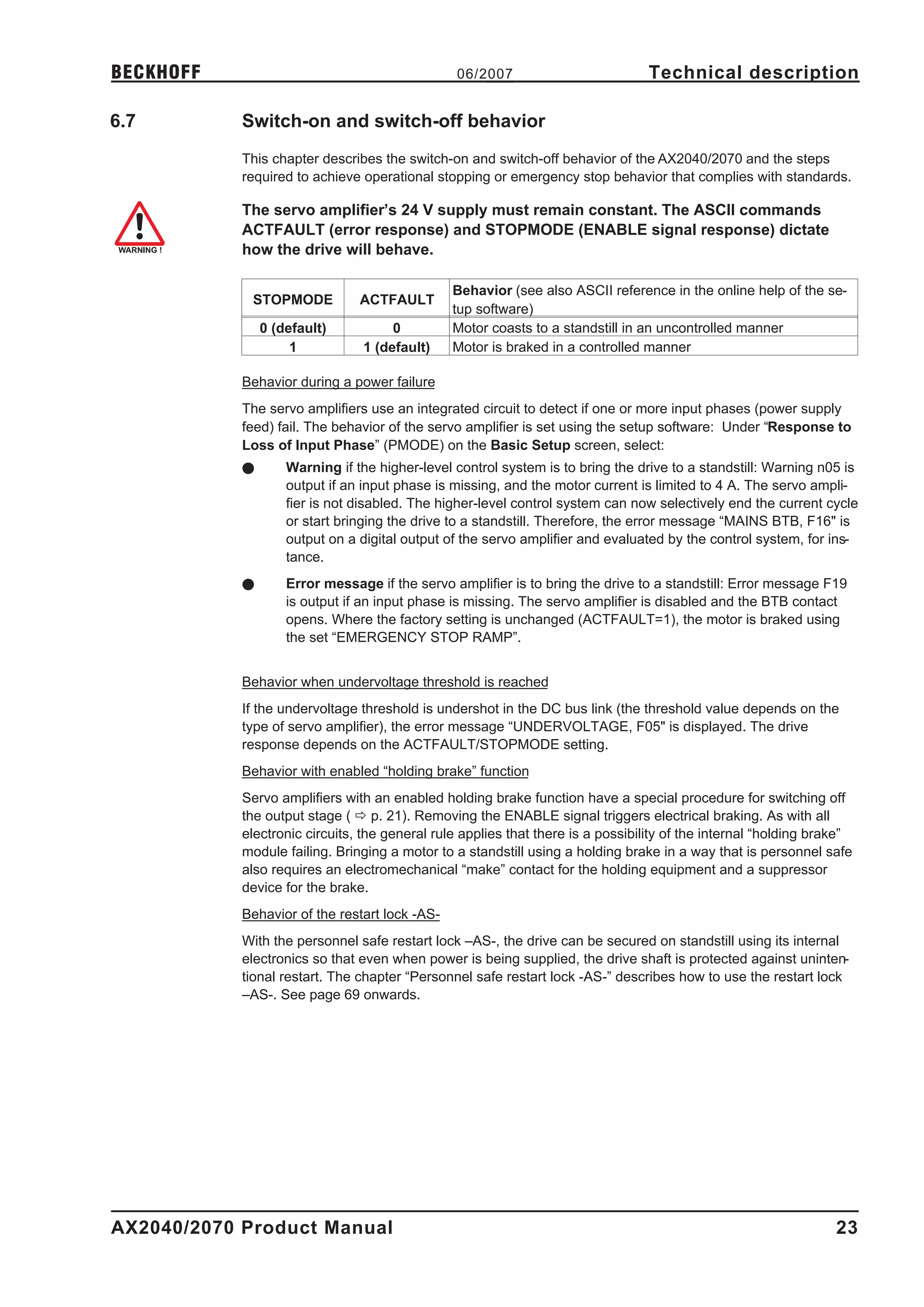 BECKHOFF                                        06/2007                          Technical description

6.7         Switch-on and switch-off behavior
            This chapter describes the switch-on and switch-off behavior of the AX2040/2070 and the steps
            required to achieve operational stopping or emergency stop behavior that complies with standards.

            The servo amplifier’s 24 V supply must remain constant. The ASCII commands
            ACTFAULT (error response) and STOPMODE (ENABLE signal response) dictate
            how the drive will behave.

                                                Behavior (see also ASCII reference in the online help of the se-
             STOPMODE           ACTFAULT
                                                tup software)
                0 (default)          0          Motor coasts to a standstill in an uncontrolled manner
                     1          1 (default)     Motor is braked in a controlled manner

            Behavior during a power failure
            The servo amplifiers use an integrated circuit to detect if one or more input phases (power supply
            feed) fail. The behavior of the servo amplifier is set using the setup software: Under “Response to
            Loss of Input Phase” (PMODE) on the Basic Setup screen, select:
            l       Warning if the higher-level control system is to bring the drive to a standstill: Warning n05 is
                    output if an input phase is missing, and the motor current is limited to 4 A. The servo ampli-
                    fier is not disabled. The higher-level control system can now selectively end the current cycle
                    or start bringing the drive to a standstill. Therefore, the error message “MAINS BTB, F16" is
                    output on a digital output of the servo amplifier and evaluated by the control system, for ins-
                    tance.
            l       Error message if the servo amplifier is to bring the drive to a standstill: Error message F19
                    is output if an input phase is missing. The servo amplifier is disabled and the BTB contact
                    opens. Where the factory setting is unchanged (ACTFAULT=1), the motor is braked using
                    the set “EMERGENCY STOP RAMP”.


            Behavior when undervoltage threshold is reached
            If the undervoltage threshold is undershot in the DC bus link (the threshold value depends on the
            type of servo amplifier), the error message “UNDERVOLTAGE, F05" is displayed. The drive
            response depends on the ACTFAULT/STOPMODE setting.
            Behavior with enabled “holding brake” function
            Servo amplifiers with an enabled holding brake function have a special procedure for switching off
            the output stage ( ð p. 21). Removing the ENABLE signal triggers electrical braking. As with all
            electronic circuits, the general rule applies that there is a possibility of the internal “holding brake”
            module failing. Bringing a motor to a standstill using a holding brake in a way that is personnel safe
            also requires an electromechanical “make” contact for the holding equipment and a suppressor
            device for the brake.
            Behavior of the restart lock -AS-
            With the personnel safe restart lock –AS-, the drive can be secured on standstill using its internal
            electronics so that even when power is being supplied, the drive shaft is protected against uninten-
            tional restart. The chapter “Personnel safe restart lock -AS-” describes how to use the restart lock
            –AS-. See page 69 onwards.




AX2040/2070 Product Manual                                                                                        23
 