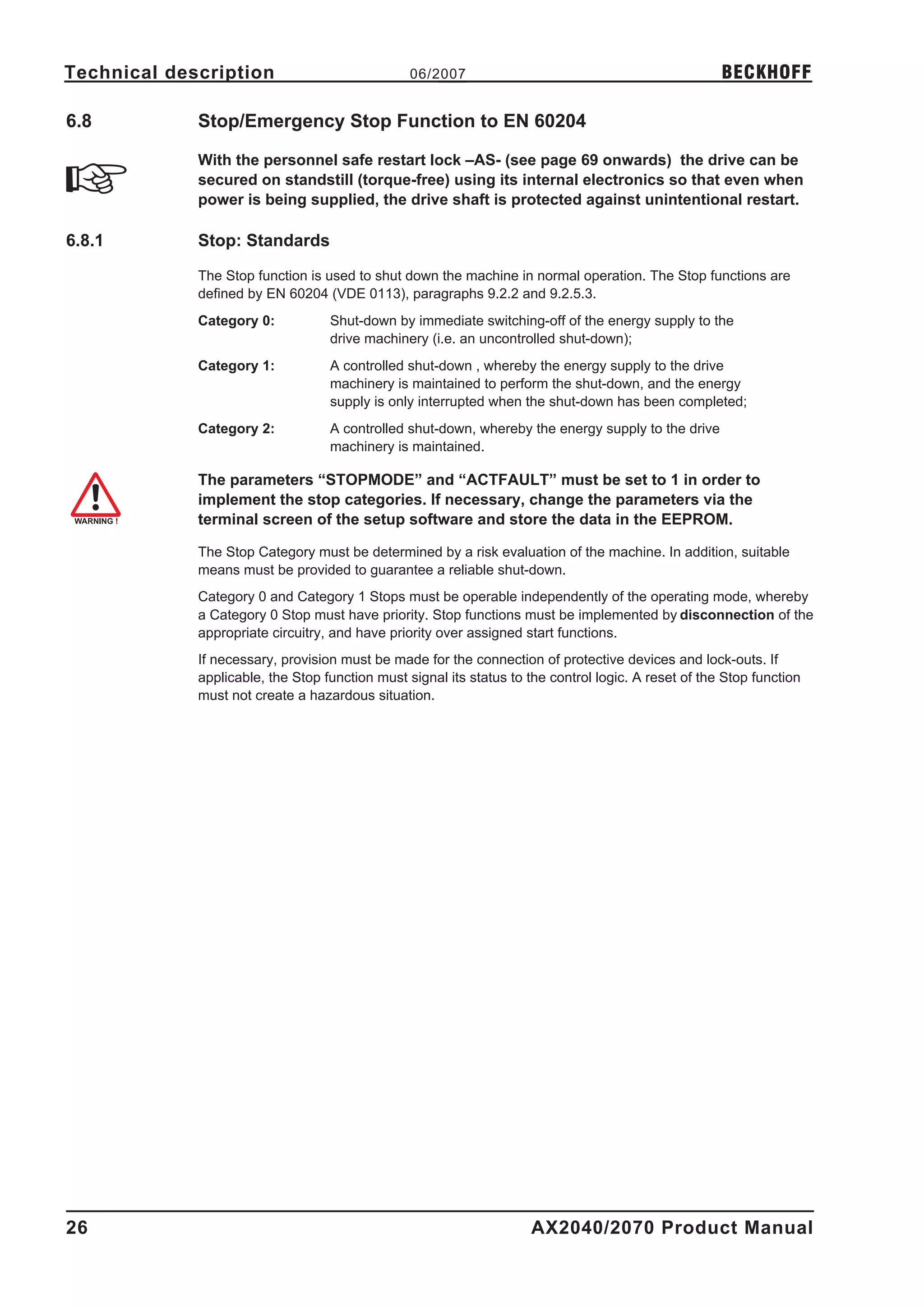 Technical description                            06/2007                                              BECKHOFF

6.8          Stop/Emergency Stop Function to EN 60204

             With the personnel safe restart lock –AS- (see page 69 onwards) the drive can be
             secured on standstill (torque-free) using its internal electronics so that even when
             power is being supplied, the drive shaft is protected against unintentional restart.

6.8.1        Stop: Standards

             The Stop function is used to shut down the machine in normal operation. The Stop functions are
             defined by EN 60204 (VDE 0113), paragraphs 9.2.2 and 9.2.5.3.
             Category 0:           Shut-down by immediate switching-off of the energy supply to the
                                   drive machinery (i.e. an uncontrolled shut-down);
             Category 1:           A controlled shut-down , whereby the energy supply to the drive
                                   machinery is maintained to perform the shut-down, and the energy
                                   supply is only interrupted when the shut-down has been completed;
             Category 2:           A controlled shut-down, whereby the energy supply to the drive
                                   machinery is maintained.

             The parameters “STOPMODE” and “ACTFAULT” must be set to 1 in order to
             implement the stop categories. If necessary, change the parameters via the
             terminal screen of the setup software and store the data in the EEPROM.

             The Stop Category must be determined by a risk evaluation of the machine. In addition, suitable
             means must be provided to guarantee a reliable shut-down.
             Category 0 and Category 1 Stops must be operable independently of the operating mode, whereby
             a Category 0 Stop must have priority. Stop functions must be implemented by disconnection of the
             appropriate circuitry, and have priority over assigned start functions.
             If necessary, provision must be made for the connection of protective devices and lock-outs. If
             applicable, the Stop function must signal its status to the control logic. A reset of the Stop function
             must not create a hazardous situation.




26                                                                   AX2040/2070 Product Manual
 