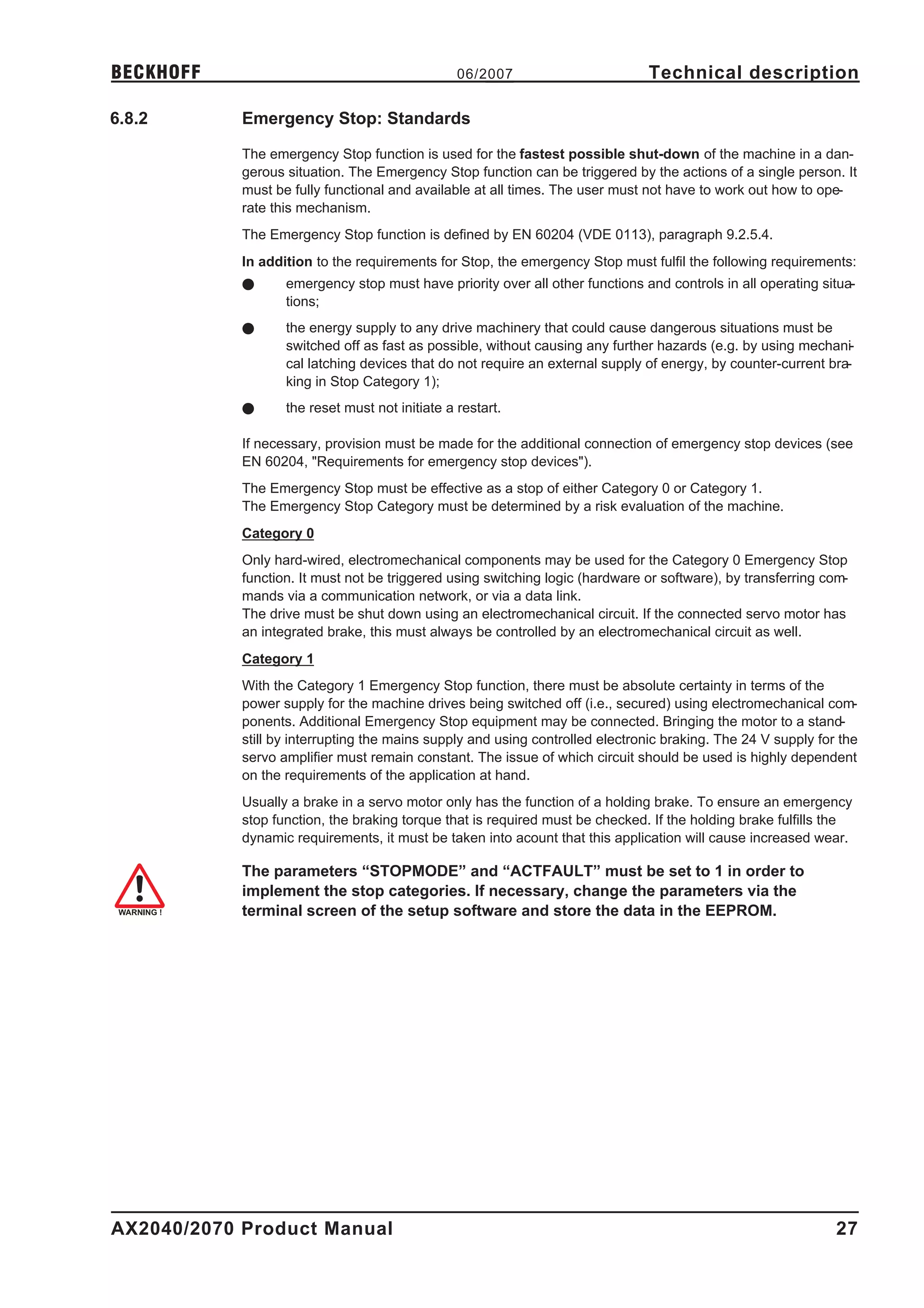 BECKHOFF                                         06/2007                        Technical description

6.8.2       Emergency Stop: Standards

            The emergency Stop function is used for the fastest possible shut-down of the machine in a dan-
            gerous situation. The Emergency Stop function can be triggered by the actions of a single person. It
            must be fully functional and available at all times. The user must not have to work out how to ope-
            rate this mechanism.
            The Emergency Stop function is defined by EN 60204 (VDE 0113), paragraph 9.2.5.4.
            In addition to the requirements for Stop, the emergency Stop must fulfil the following requirements:
            l      emergency stop must have priority over all other functions and controls in all operating situa-
                   tions;
            l      the energy supply to any drive machinery that could cause dangerous situations must be
                   switched off as fast as possible, without causing any further hazards (e.g. by using mechani-
                   cal latching devices that do not require an external supply of energy, by counter-current bra-
                   king in Stop Category 1);
            l      the reset must not initiate a restart.

            If necessary, provision must be made for the additional connection of emergency stop devices (see
            EN 60204, "Requirements for emergency stop devices").
            The Emergency Stop must be effective as a stop of either Category 0 or Category 1.
            The Emergency Stop Category must be determined by a risk evaluation of the machine.
            Category 0
            Only hard-wired, electromechanical components may be used for the Category 0 Emergency Stop
            function. It must not be triggered using switching logic (hardware or software), by transferring com-
            mands via a communication network, or via a data link.
            The drive must be shut down using an electromechanical circuit. If the connected servo motor has
            an integrated brake, this must always be controlled by an electromechanical circuit as well.
            Category 1
            With the Category 1 Emergency Stop function, there must be absolute certainty in terms of the
            power supply for the machine drives being switched off (i.e., secured) using electromechanical com-
            ponents. Additional Emergency Stop equipment may be connected. Bringing the motor to a stand-
            still by interrupting the mains supply and using controlled electronic braking. The 24 V supply for the
            servo amplifier must remain constant. The issue of which circuit should be used is highly dependent
            on the requirements of the application at hand.
            Usually a brake in a servo motor only has the function of a holding brake. To ensure an emergency
            stop function, the braking torque that is required must be checked. If the holding brake fulfills the
            dynamic requirements, it must be taken into acount that this application will cause increased wear.

            The parameters “STOPMODE” and “ACTFAULT” must be set to 1 in order to
            implement the stop categories. If necessary, change the parameters via the
            terminal screen of the setup software and store the data in the EEPROM.




AX2040/2070 Product Manual                                                                                     27
 