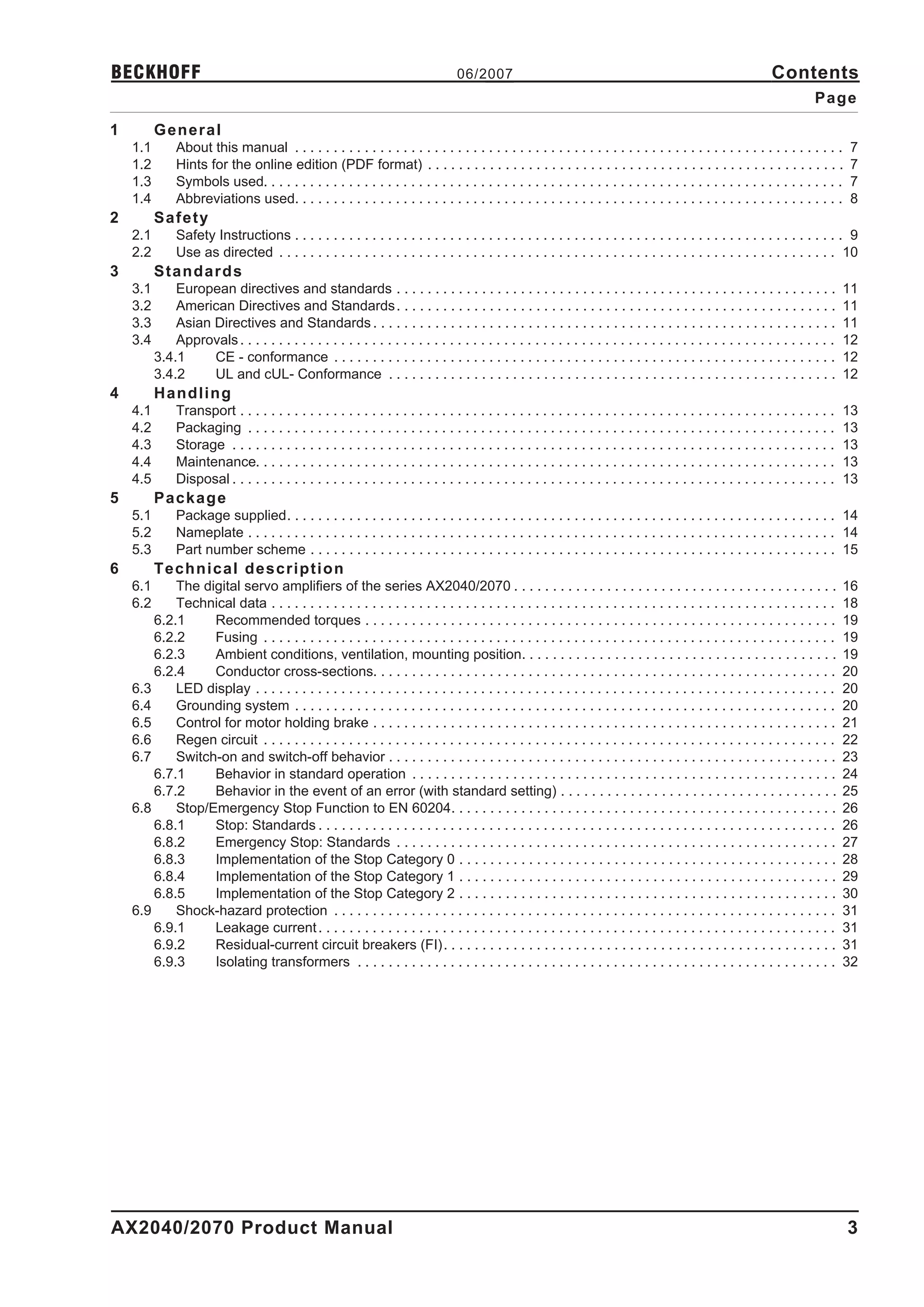 BECKHOFF                                                                            06/2007                                                                        Contents
                                                                                                                                                                              Page

1         General
    1.1        About this manual . . . . . . . . . . . . . . . . . . . . . . . . . . . . . . . . . . . . . . . . . . . . . . . . . . . . . . . . . . . . . . . . . . . . . . .        7
    1.2        Hints for the online edition (PDF format) . . . . . . . . . . . . . . . . . . . . . . . . . . . . . . . . . . . . . . . . . . . . . . . . . . . . . .                  7
    1.3        Symbols used. . . . . . . . . . . . . . . . . . . . . . . . . . . . . . . . . . . . . . . . . . . . . . . . . . . . . . . . . . . . . . . . . . . . . . . . . . .      7
    1.4        Abbreviations used. . . . . . . . . . . . . . . . . . . . . . . . . . . . . . . . . . . . . . . . . . . . . . . . . . . . . . . . . . . . . . . . . . . . . . .        8
2         Safety
    2.1        Safety Instructions . . . . . . . . . . . . . . . . . . . . . . . . . . . . . . . . . . . . . . . . . . . . . . . . . . . . . . . . . . . . . . . . . . . . . . . 9
    2.2        Use as directed . . . . . . . . . . . . . . . . . . . . . . . . . . . . . . . . . . . . . . . . . . . . . . . . . . . . . . . . . . . . . . . . . . . . . . . . 10
3         Standards
    3.1       European directives and standards . . . . . . . . . . . . . . . . . . . . . . . . . . . . . . . . . . . . . . . . . . . . . . . . . . . . . . . . .                     11
    3.2       American Directives and Standards . . . . . . . . . . . . . . . . . . . . . . . . . . . . . . . . . . . . . . . . . . . . . . . . . . . . . . . . .                     11
    3.3       Asian Directives and Standards . . . . . . . . . . . . . . . . . . . . . . . . . . . . . . . . . . . . . . . . . . . . . . . . . . . . . . . . . . . .                  11
    3.4       Approvals . . . . . . . . . . . . . . . . . . . . . . . . . . . . . . . . . . . . . . . . . . . . . . . . . . . . . . . . . . . . . . . . . . . . . . . . . . . . .     12
          3.4.1     CE - conformance . . . . . . . . . . . . . . . . . . . . . . . . . . . . . . . . . . . . . . . . . . . . . . . . . . . . . . . . . . . . . . . . .                12
          3.4.2     UL and cUL- Conformance . . . . . . . . . . . . . . . . . . . . . . . . . . . . . . . . . . . . . . . . . . . . . . . . . . . . . . . . . .                       12
4         Handling
    4.1        Transport . . . . . . . . . . . . . . . . . . . . . . . . . . . . . . . . . . . . . . . . . . . . . . . . . . . . . . . . . . . . . . . . . . . . . . . . . . . . .    13
    4.2        Packaging . . . . . . . . . . . . . . . . . . . . . . . . . . . . . . . . . . . . . . . . . . . . . . . . . . . . . . . . . . . . . . . . . . . . . . . . . . . .      13
    4.3        Storage . . . . . . . . . . . . . . . . . . . . . . . . . . . . . . . . . . . . . . . . . . . . . . . . . . . . . . . . . . . . . . . . . . . . . . . . . . . . . .    13
    4.4        Maintenance. . . . . . . . . . . . . . . . . . . . . . . . . . . . . . . . . . . . . . . . . . . . . . . . . . . . . . . . . . . . . . . . . . . . . . . . . . .       13
    4.5        Disposal . . . . . . . . . . . . . . . . . . . . . . . . . . . . . . . . . . . . . . . . . . . . . . . . . . . . . . . . . . . . . . . . . . . . . . . . . . . . . .   13
5         Package
    5.1        Package supplied. . . . . . . . . . . . . . . . . . . . . . . . . . . . . . . . . . . . . . . . . . . . . . . . . . . . . . . . . . . . . . . . . . . . . . . 14
    5.2        Nameplate . . . . . . . . . . . . . . . . . . . . . . . . . . . . . . . . . . . . . . . . . . . . . . . . . . . . . . . . . . . . . . . . . . . . . . . . . . . . 14
    5.3        Part number scheme . . . . . . . . . . . . . . . . . . . . . . . . . . . . . . . . . . . . . . . . . . . . . . . . . . . . . . . . . . . . . . . . . . . . 15
6         Technical description
    6.1     The digital servo amplifiers of the series AX2040/2070 . . . . . . . . . . . . . . . . . . . . . . . . . . . . . . . . . . . . . . . . . .                                16
    6.2     Technical data . . . . . . . . . . . . . . . . . . . . . . . . . . . . . . . . . . . . . . . . . . . . . . . . . . . . . . . . . . . . . . . . . . . . . . . . .          18
        6.2.1     Recommended torques . . . . . . . . . . . . . . . . . . . . . . . . . . . . . . . . . . . . . . . . . . . . . . . . . . . . . . . . . . . . .                       19
        6.2.2     Fusing . . . . . . . . . . . . . . . . . . . . . . . . . . . . . . . . . . . . . . . . . . . . . . . . . . . . . . . . . . . . . . . . . . . . . . . . . .          19
        6.2.3     Ambient conditions, ventilation, mounting position. . . . . . . . . . . . . . . . . . . . . . . . . . . . . . . . . . . . . . . . .                                 19
        6.2.4     Conductor cross-sections. . . . . . . . . . . . . . . . . . . . . . . . . . . . . . . . . . . . . . . . . . . . . . . . . . . . . . . . . . . .                     20
    6.3     LED display . . . . . . . . . . . . . . . . . . . . . . . . . . . . . . . . . . . . . . . . . . . . . . . . . . . . . . . . . . . . . . . . . . . . . . . . . . .         20
    6.4     Grounding system . . . . . . . . . . . . . . . . . . . . . . . . . . . . . . . . . . . . . . . . . . . . . . . . . . . . . . . . . . . . . . . . . . . . . .              20
    6.5     Control for motor holding brake . . . . . . . . . . . . . . . . . . . . . . . . . . . . . . . . . . . . . . . . . . . . . . . . . . . . . . . . . . . .                   21
    6.6     Regen circuit . . . . . . . . . . . . . . . . . . . . . . . . . . . . . . . . . . . . . . . . . . . . . . . . . . . . . . . . . . . . . . . . . . . . . . . . . .         22
    6.7     Switch-on and switch-off behavior . . . . . . . . . . . . . . . . . . . . . . . . . . . . . . . . . . . . . . . . . . . . . . . . . . . . . . . . . .                     23
        6.7.1     Behavior in standard operation . . . . . . . . . . . . . . . . . . . . . . . . . . . . . . . . . . . . . . . . . . . . . . . . . . . . . . .                        24
        6.7.2     Behavior in the event of an error (with standard setting) . . . . . . . . . . . . . . . . . . . . . . . . . . . . . . . . . . . .                                   25
    6.8     Stop/Emergency Stop Function to EN 60204. . . . . . . . . . . . . . . . . . . . . . . . . . . . . . . . . . . . . . . . . . . . . . . . . .                               26
        6.8.1     Stop: Standards . . . . . . . . . . . . . . . . . . . . . . . . . . . . . . . . . . . . . . . . . . . . . . . . . . . . . . . . . . . . . . . . . . .               26
        6.8.2     Emergency Stop: Standards . . . . . . . . . . . . . . . . . . . . . . . . . . . . . . . . . . . . . . . . . . . . . . . . . . . . . . . . .                         27
        6.8.3     Implementation of the Stop Category 0 . . . . . . . . . . . . . . . . . . . . . . . . . . . . . . . . . . . . . . . . . . . . . . . . .                             28
        6.8.4     Implementation of the Stop Category 1 . . . . . . . . . . . . . . . . . . . . . . . . . . . . . . . . . . . . . . . . . . . . . . . . .                             29
        6.8.5     Implementation of the Stop Category 2 . . . . . . . . . . . . . . . . . . . . . . . . . . . . . . . . . . . . . . . . . . . . . . . . .                             30
    6.9     Shock-hazard protection . . . . . . . . . . . . . . . . . . . . . . . . . . . . . . . . . . . . . . . . . . . . . . . . . . . . . . . . . . . . . . . . .                 31
        6.9.1     Leakage current . . . . . . . . . . . . . . . . . . . . . . . . . . . . . . . . . . . . . . . . . . . . . . . . . . . . . . . . . . . . . . . . . . .               31
        6.9.2     Residual-current circuit breakers (FI). . . . . . . . . . . . . . . . . . . . . . . . . . . . . . . . . . . . . . . . . . . . . . . . . . .                         31
        6.9.3     Isolating transformers . . . . . . . . . . . . . . . . . . . . . . . . . . . . . . . . . . . . . . . . . . . . . . . . . . . . . . . . . . . . . .                  32




AX2040/2070 Product Manual                                                                                                                                                            3
 