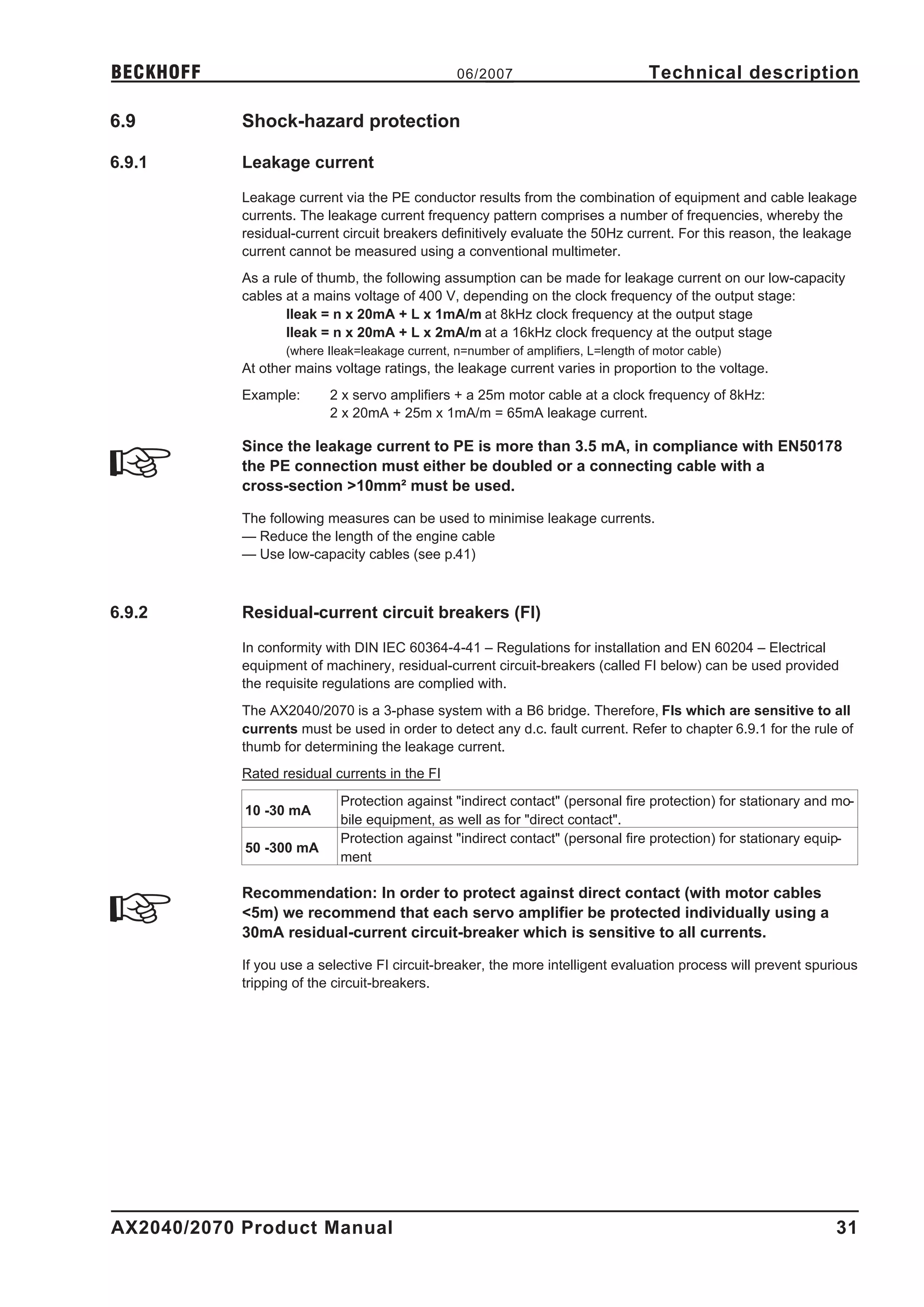BECKHOFF                                         06/2007                            Technical description

6.9         Shock-hazard protection

6.9.1       Leakage current

            Leakage current via the PE conductor results from the combination of equipment and cable leakage
            currents. The leakage current frequency pattern comprises a number of frequencies, whereby the
            residual-current circuit breakers definitively evaluate the 50Hz current. For this reason, the leakage
            current cannot be measured using a conventional multimeter.
            As a rule of thumb, the following assumption can be made for leakage current on our low-capacity
            cables at a mains voltage of 400 V, depending on the clock frequency of the output stage:
                   Ileak = n x 20mA + L x 1mA/m at 8kHz clock frequency at the output stage
                   Ileak = n x 20mA + L x 2mA/m at a 16kHz clock frequency at the output stage
                   (where Ileak=leakage current, n=number of amplifiers, L=length of motor cable)
            At other mains voltage ratings, the leakage current varies in proportion to the voltage.
            Example:      2 x servo amplifiers + a 25m motor cable at a clock frequency of 8kHz:
                          2 x 20mA + 25m x 1mA/m = 65mA leakage current.

            Since the leakage current to PE is more than 3.5 mA, in compliance with EN50178
            the PE connection must either be doubled or a connecting cable with a
            cross-section >10mm² must be used.

            The following measures can be used to minimise leakage currents.
            — Reduce the length of the engine cable
            — Use low-capacity cables (see p.41)



6.9.2       Residual-current circuit breakers (FI)

            In conformity with DIN IEC 60364-4-41 – Regulations for installation and EN 60204 – Electrical
            equipment of machinery, residual-current circuit-breakers (called FI below) can be used provided
            the requisite regulations are complied with.
            The AX2040/2070 is a 3-phase system with a B6 bridge. Therefore, FIs which are sensitive to all
            currents must be used in order to detect any d.c. fault current. Refer to chapter 6.9.1 for the rule of
            thumb for determining the leakage current.
            Rated residual currents in the FI
                            Protection against "indirect contact" (personal fire protection) for stationary and mo-
            10 -30 mA
                            bile equipment, as well as for "direct contact".
                            Protection against "indirect contact" (personal fire protection) for stationary equip-
            50 -300 mA
                            ment

            Recommendation: In order to protect against direct contact (with motor cables
            <5m) we recommend that each servo amplifier be protected individually using a
            30mA residual-current circuit-breaker which is sensitive to all currents.

            If you use a selective FI circuit-breaker, the more intelligent evaluation process will prevent spurious
            tripping of the circuit-breakers.




AX2040/2070 Product Manual                                                                                      31
 