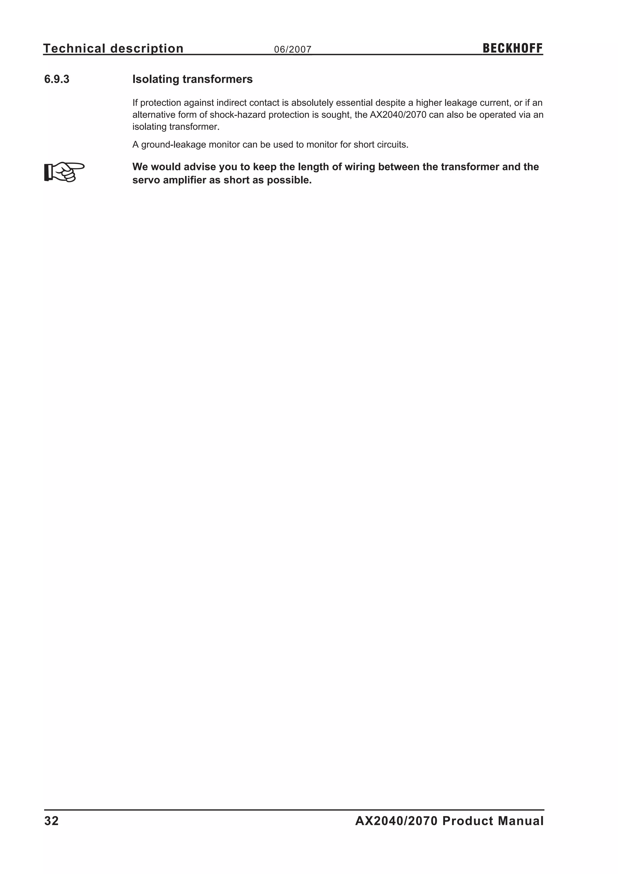 Technical description                            06/2007                                              BECKHOFF

6.9.3        Isolating transformers

             If protection against indirect contact is absolutely essential despite a higher leakage current, or if an
             alternative form of shock-hazard protection is sought, the AX2040/2070 can also be operated via an
             isolating transformer.
             A ground-leakage monitor can be used to monitor for short circuits.

             We would advise you to keep the length of wiring between the transformer and the
             servo amplifier as short as possible.




32                                                                   AX2040/2070 Product Manual
 