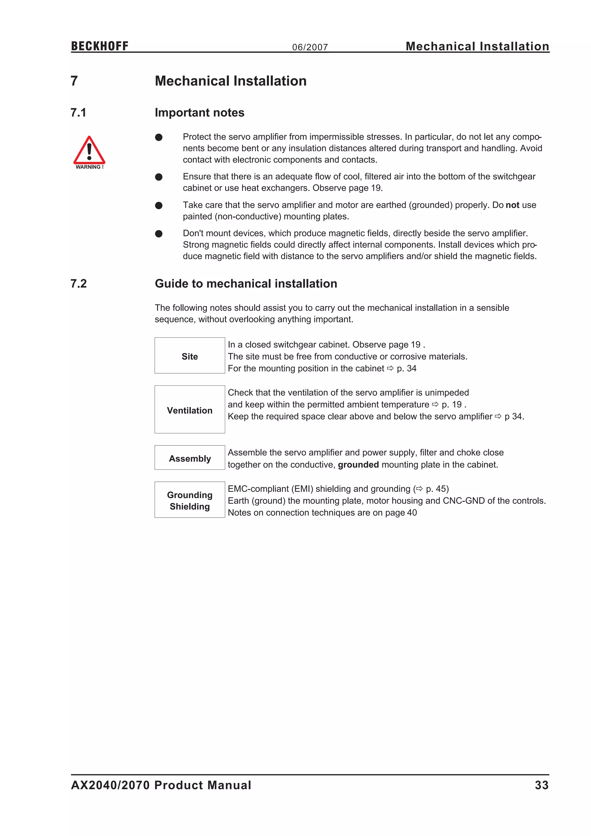 BECKHOFF                                       06/2007                       Mechanical Installation

7           Mechanical Installation

7.1         Important notes
            l      Protect the servo amplifier from impermissible stresses. In particular, do not let any compo-
                   nents become bent or any insulation distances altered during transport and handling. Avoid
                   contact with electronic components and contacts.
            l      Ensure that there is an adequate flow of cool, filtered air into the bottom of the switchgear
                   cabinet or use heat exchangers. Observe page 19.
            l      Take care that the servo amplifier and motor are earthed (grounded) properly. Do not use
                   painted (non-conductive) mounting plates.
            l      Don't mount devices, which produce magnetic fields, directly beside the servo amplifier.
                   Strong magnetic fields could directly affect internal components. Install devices which pro-
                   duce magnetic field with distance to the servo amplifiers and/or shield the magnetic fields.


7.2         Guide to mechanical installation
            The following notes should assist you to carry out the mechanical installation in a sensible
            sequence, without overlooking anything important.

                              In a closed switchgear cabinet. Observe page 19 .
                   Site       The site must be free from conductive or corrosive materials.
                              For the mounting position in the cabinet ð p. 34

                              Check that the ventilation of the servo amplifier is unimpeded
                              and keep within the permitted ambient temperature ð p. 19 .
                Ventilation
                              Keep the required space clear above and below the servo amplifier ð p 34.



                              Assemble the servo amplifier and power supply, filter and choke close
                Assembly
                              together on the conductive, grounded mounting plate in the cabinet.

                              EMC-compliant (EMI) shielding and grounding (ð p. 45)
                Grounding
                              Earth (ground) the mounting plate, motor housing and CNC-GND of the controls.
                Shielding
                              Notes on connection techniques are on page 40




AX2040/2070 Product Manual                                                                                     33
 