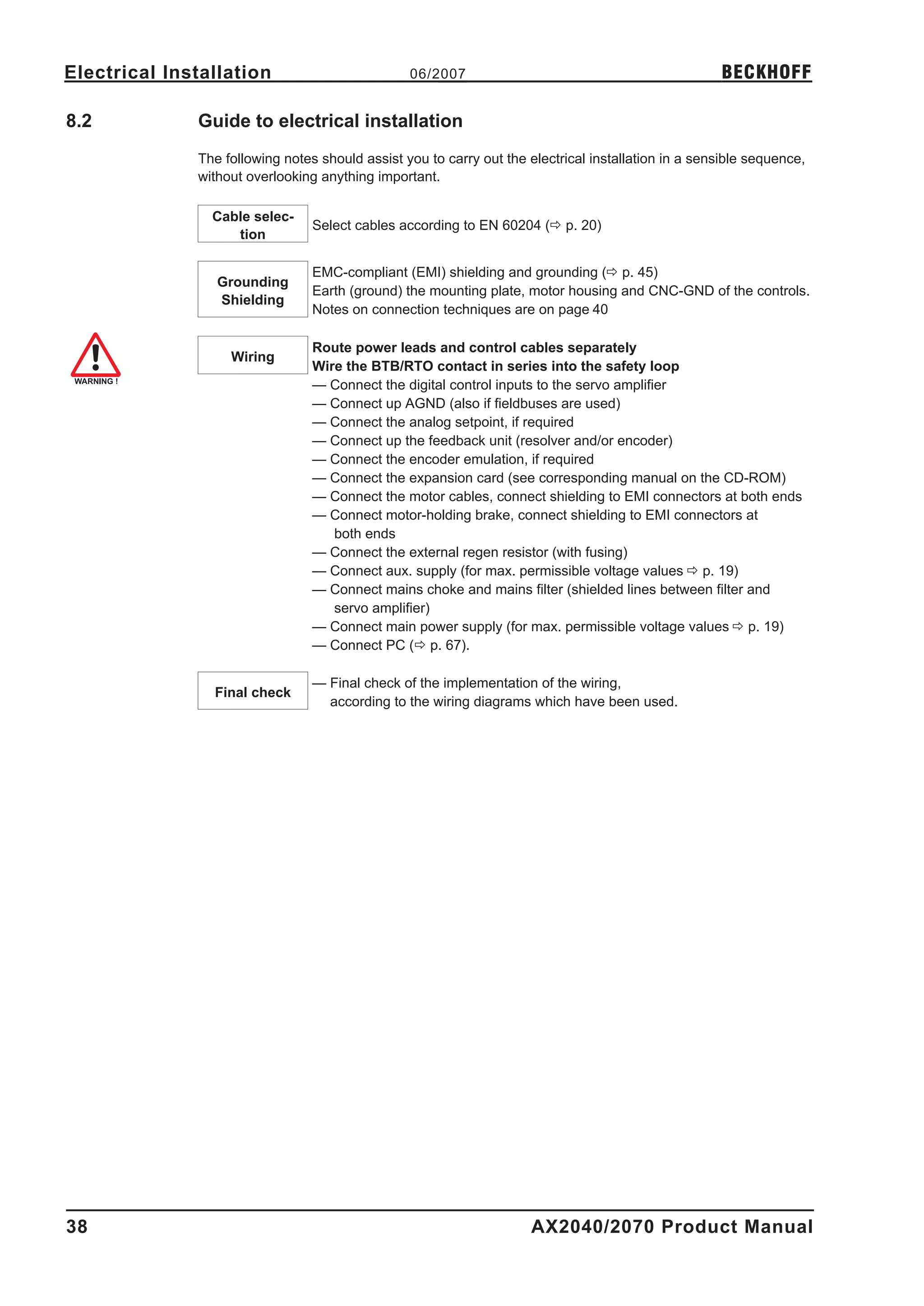 Electrical Installation                          06/2007                                             BECKHOFF

8.2           Guide to electrical installation
              The following notes should assist you to carry out the electrical installation in a sensible sequence,
              without overlooking anything important.

                Cable selec-
                                 Select cables according to EN 60204 (ð p. 20)
                   tion

                                 EMC-compliant (EMI) shielding and grounding (ð p. 45)
                 Grounding
                                 Earth (ground) the mounting plate, motor housing and CNC-GND of the controls.
                 Shielding
                                 Notes on connection techniques are on page 40

                                 Route power leads and control cables separately
                   Wiring
                                 Wire the BTB/RTO contact in series into the safety loop
                                 — Connect the digital control inputs to the servo amplifier
                                 — Connect up AGND (also if fieldbuses are used)
                                 — Connect the analog setpoint, if required
                                 — Connect up the feedback unit (resolver and/or encoder)
                                 — Connect the encoder emulation, if required
                                 — Connect the expansion card (see corresponding manual on the CD-ROM)
                                 — Connect the motor cables, connect shielding to EMI connectors at both ends
                                 — Connect motor-holding brake, connect shielding to EMI connectors at
                                    both ends
                                 — Connect the external regen resistor (with fusing)
                                 — Connect aux. supply (for max. permissible voltage values ð p. 19)
                                 — Connect mains choke and mains filter (shielded lines between filter and
                                    servo amplifier)
                                 — Connect main power supply (for max. permissible voltage values ð p. 19)
                                 — Connect PC (ð p. 67).

                                 — Final check of the implementation of the wiring,
                Final check
                                 — according to the wiring diagrams which have been used.




38                                                                   AX2040/2070 Product Manual
 