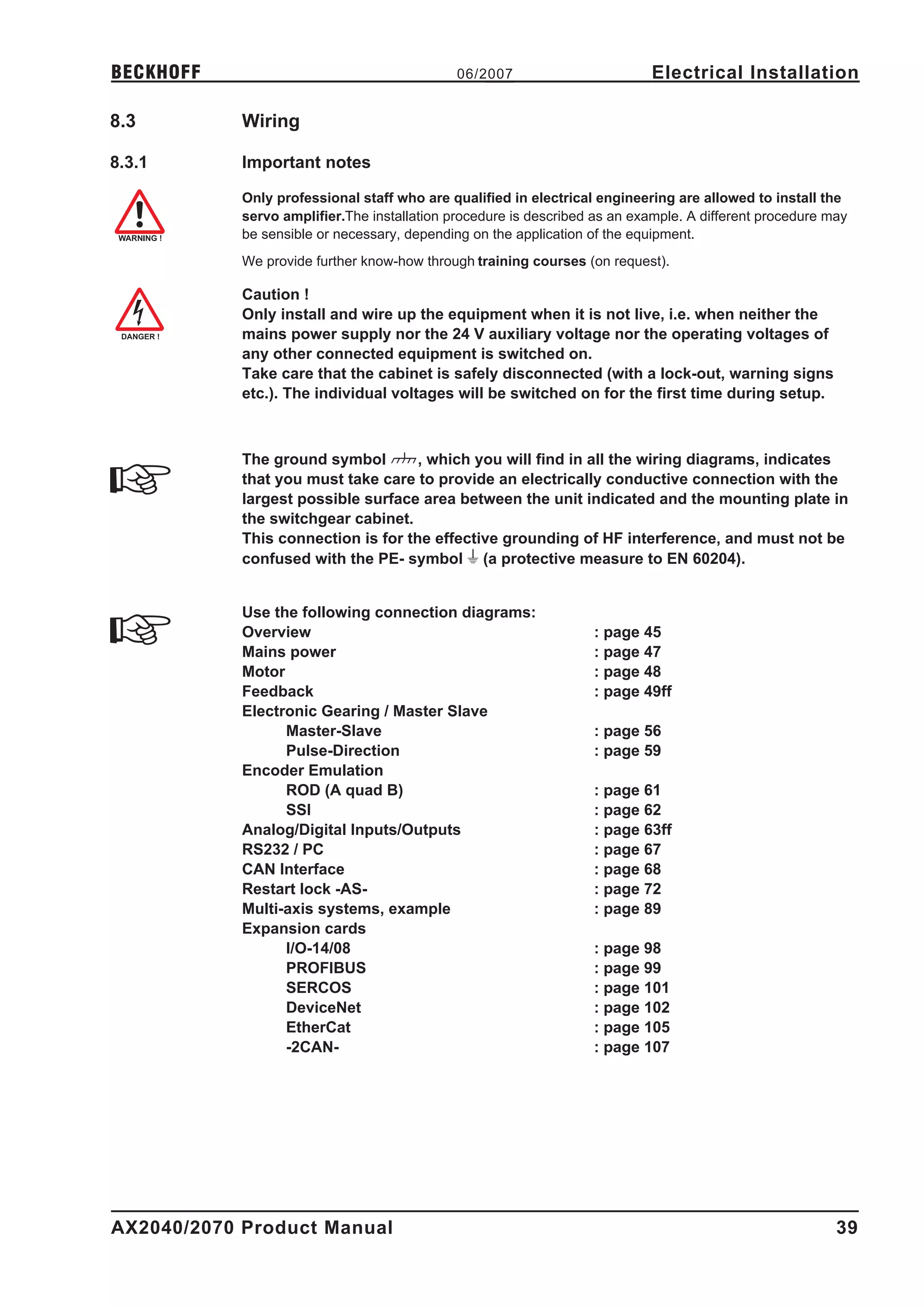 BECKHOFF                                      06/2007                       Electrical Installation

8.3         Wiring

8.3.1       Important notes

            Only professional staff who are qualified in electrical engineering are allowed to install the
            servo amplifier.The installation procedure is described as an example. A different procedure may
            be sensible or necessary, depending on the application of the equipment.
            We provide further know-how through training courses (on request).

            Caution !
            Only install and wire up the equipment when it is not live, i.e. when neither the
            mains power supply nor the 24 V auxiliary voltage nor the operating voltages of
            any other connected equipment is switched on.
            Take care that the cabinet is safely disconnected (with a lock-out, warning signs
            etc.). The individual voltages will be switched on for the first time during setup.



            The ground symbol      X , which you will find in all the wiring diagrams, indicates
            that you must take care to provide an electrically conductive connection with the
            largest possible surface area between the unit indicated and the mounting plate in
            the switchgear cabinet.
            This connection is for the effective grounding of HF interference, and must not be
            confused with the PE- symbol W (a protective measure to EN 60204).


            Use the following connection diagrams:
            Overview                                               : page 45
            Mains power                                            : page 47
            Motor                                                  : page 48
            Feedback                                               : page 49ff
            Electronic Gearing / Master Slave
                  Master-Slave                                     : page 56
                  Pulse-Direction                                  : page 59
            Encoder Emulation
                  ROD (A quad B)                                   : page 61
                  SSI                                              : page 62
            Analog/Digital Inputs/Outputs                          : page 63ff
            RS232 / PC                                             : page 67
            CAN Interface                                          : page 68
            Restart lock -AS-                                      : page 72
            Multi-axis systems, example                            : page 89
            Expansion cards
                  I/O-14/08                                        : page 98
                  PROFIBUS                                         : page 99
                  SERCOS                                           : page 101
                  DeviceNet                                        : page 102
                  EtherCat                                         : page 105
                  -2CAN-                                           : page 107




AX2040/2070 Product Manual                                                                                39
 