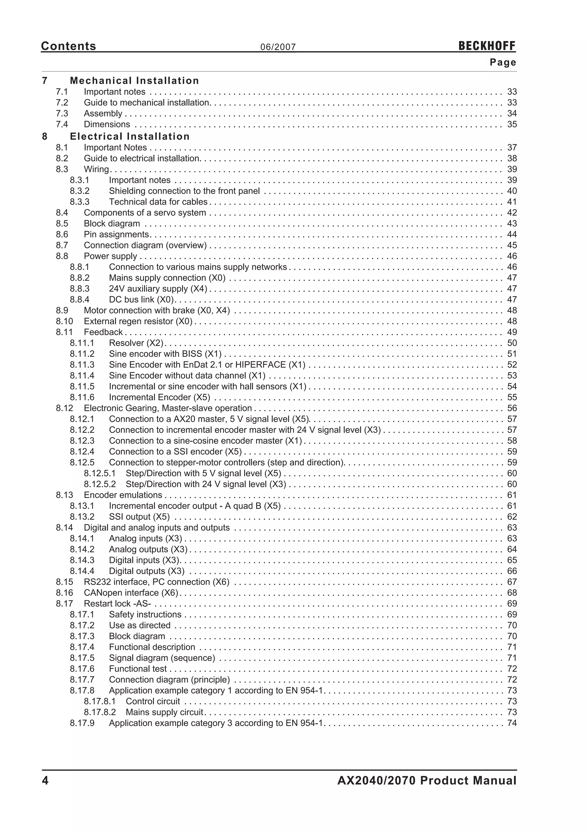 Contents                                                                          06/2007                                                                      BECKHOFF
                                                                                                                                                                           Page
7         Mechanical Installation
    7.1       Important notes . . . . . . . . . . . . . . . . . . . . . . . . . . . . . . . . . . . . . . . . . . . . . . . . . . . . . . . . . . . . . . . . . . . . . . . .       33
    7.2       Guide to mechanical installation. . . . . . . . . . . . . . . . . . . . . . . . . . . . . . . . . . . . . . . . . . . . . . . . . . . . . . . . . . . .               33
    7.3       Assembly . . . . . . . . . . . . . . . . . . . . . . . . . . . . . . . . . . . . . . . . . . . . . . . . . . . . . . . . . . . . . . . . . . . . . . . . . . . . .    34
    7.4       Dimensions . . . . . . . . . . . . . . . . . . . . . . . . . . . . . . . . . . . . . . . . . . . . . . . . . . . . . . . . . . . . . . . . . . . . . . . . . . .      35
8         Electrical Installation
    8.1     Important Notes . . . . . . . . . . . . . . . . . . . . . . . . . . . . . . . . . . . . . . . . . . . . . . . . . . . . . . . . . . . . . . . . . . . . . . . .         37
    8.2     Guide to electrical installation. . . . . . . . . . . . . . . . . . . . . . . . . . . . . . . . . . . . . . . . . . . . . . . . . . . . . . . . . . . . . .             38
    8.3     Wiring. . . . . . . . . . . . . . . . . . . . . . . . . . . . . . . . . . . . . . . . . . . . . . . . . . . . . . . . . . . . . . . . . . . . . . . . . . . . . . . .   39
        8.3.1     Important notes . . . . . . . . . . . . . . . . . . . . . . . . . . . . . . . . . . . . . . . . . . . . . . . . . . . . . . . . . . . . . . . . . . .             39
        8.3.2     Shielding connection to the front panel . . . . . . . . . . . . . . . . . . . . . . . . . . . . . . . . . . . . . . . . . . . . . . . . .                         40
        8.3.3     Technical data for cables . . . . . . . . . . . . . . . . . . . . . . . . . . . . . . . . . . . . . . . . . . . . . . . . . . . . . . . . . . . .                 41
    8.4     Components of a servo system . . . . . . . . . . . . . . . . . . . . . . . . . . . . . . . . . . . . . . . . . . . . . . . . . . . . . . . . . . . .                    42
    8.5     Block diagram . . . . . . . . . . . . . . . . . . . . . . . . . . . . . . . . . . . . . . . . . . . . . . . . . . . . . . . . . . . . . . . . . . . . . . . . .         43
    8.6     Pin assignments. . . . . . . . . . . . . . . . . . . . . . . . . . . . . . . . . . . . . . . . . . . . . . . . . . . . . . . . . . . . . . . . . . . . . . . .          44
    8.7     Connection diagram (overview) . . . . . . . . . . . . . . . . . . . . . . . . . . . . . . . . . . . . . . . . . . . . . . . . . . . . . . . . . . . .                   45
    8.8     Power supply . . . . . . . . . . . . . . . . . . . . . . . . . . . . . . . . . . . . . . . . . . . . . . . . . . . . . . . . . . . . . . . . . . . . . . . . . .        46
        8.8.1     Connection to various mains supply networks . . . . . . . . . . . . . . . . . . . . . . . . . . . . . . . . . . . . . . . . . . . .                               46
        8.8.2     Mains supply connection (X0) . . . . . . . . . . . . . . . . . . . . . . . . . . . . . . . . . . . . . . . . . . . . . . . . . . . . . . . .                      47
        8.8.3     24V auxiliary supply (X4) . . . . . . . . . . . . . . . . . . . . . . . . . . . . . . . . . . . . . . . . . . . . . . . . . . . . . . . . . . . .                 47
        8.8.4     DC bus link (X0). . . . . . . . . . . . . . . . . . . . . . . . . . . . . . . . . . . . . . . . . . . . . . . . . . . . . . . . . . . . . . . . . . .             47
    8.9     Motor connection with brake (X0, X4) . . . . . . . . . . . . . . . . . . . . . . . . . . . . . . . . . . . . . . . . . . . . . . . . . . . . . . .                      48
    8.10 External regen resistor (X0) . . . . . . . . . . . . . . . . . . . . . . . . . . . . . . . . . . . . . . . . . . . . . . . . . . . . . . . . . . . . . . .                 48
    8.11 Feedback . . . . . . . . . . . . . . . . . . . . . . . . . . . . . . . . . . . . . . . . . . . . . . . . . . . . . . . . . . . . . . . . . . . . . . . . . . . . .         49
        8.11.1    Resolver (X2) . . . . . . . . . . . . . . . . . . . . . . . . . . . . . . . . . . . . . . . . . . . . . . . . . . . . . . . . . . . . . . . . . . . . .           50
        8.11.2    Sine encoder with BISS (X1) . . . . . . . . . . . . . . . . . . . . . . . . . . . . . . . . . . . . . . . . . . . . . . . . . . . . . . . . .                     51
        8.11.3    Sine Encoder with EnDat 2.1 or HIPERFACE (X1) . . . . . . . . . . . . . . . . . . . . . . . . . . . . . . . . . . . . . . . .                                     52
        8.11.4    Sine Encoder without data channel (X1) . . . . . . . . . . . . . . . . . . . . . . . . . . . . . . . . . . . . . . . . . . . . . . . .                            53
        8.11.5    Incremental or sine encoder with hall sensors (X1) . . . . . . . . . . . . . . . . . . . . . . . . . . . . . . . . . . . . . . . .                                54
        8.11.6    Incremental Encoder (X5) . . . . . . . . . . . . . . . . . . . . . . . . . . . . . . . . . . . . . . . . . . . . . . . . . . . . . . . . . . .                    55
    8.12 Electronic Gearing, Master-slave operation . . . . . . . . . . . . . . . . . . . . . . . . . . . . . . . . . . . . . . . . . . . . . . . . . . .                           56
        8.12.1    Connection to a AX20 master, 5 V signal level (X5). . . . . . . . . . . . . . . . . . . . . . . . . . . . . . . . . . . . . . . .                                 57
        8.12.2    Connection to incremental encoder master with 24 V signal level (X3) . . . . . . . . . . . . . . . . . . . . . . . . .                                            57
        8.12.3    Connection to a sine-cosine encoder master (X1) . . . . . . . . . . . . . . . . . . . . . . . . . . . . . . . . . . . . . . . . .                                 58
        8.12.4    Connection to a SSI encoder (X5) . . . . . . . . . . . . . . . . . . . . . . . . . . . . . . . . . . . . . . . . . . . . . . . . . . . . .                        59
        8.12.5    Connection to stepper-motor controllers (step and direction). . . . . . . . . . . . . . . . . . . . . . . . . . . . . . . . .                                     59
            8.12.5.1 Step/Direction with 5 V signal level (X5) . . . . . . . . . . . . . . . . . . . . . . . . . . . . . . . . . . . . . . . . . . . . .                            60
            8.12.5.2 Step/Direction with 24 V signal level (X3) . . . . . . . . . . . . . . . . . . . . . . . . . . . . . . . . . . . . . . . . . . . .                             60
    8.13 Encoder emulations . . . . . . . . . . . . . . . . . . . . . . . . . . . . . . . . . . . . . . . . . . . . . . . . . . . . . . . . . . . . . . . . . . . . .               61
        8.13.1    Incremental encoder output - A quad B (X5) . . . . . . . . . . . . . . . . . . . . . . . . . . . . . . . . . . . . . . . . . . . . .                              61
        8.13.2    SSI output (X5) . . . . . . . . . . . . . . . . . . . . . . . . . . . . . . . . . . . . . . . . . . . . . . . . . . . . . . . . . . . . . . . . . . .             62
    8.14 Digital and analog inputs and outputs . . . . . . . . . . . . . . . . . . . . . . . . . . . . . . . . . . . . . . . . . . . . . . . . . . . . . . .                        63
        8.14.1    Analog inputs (X3) . . . . . . . . . . . . . . . . . . . . . . . . . . . . . . . . . . . . . . . . . . . . . . . . . . . . . . . . . . . . . . . . .              63
        8.14.2    Analog outputs (X3) . . . . . . . . . . . . . . . . . . . . . . . . . . . . . . . . . . . . . . . . . . . . . . . . . . . . . . . . . . . . . . . .               64
        8.14.3    Digital inputs (X3). . . . . . . . . . . . . . . . . . . . . . . . . . . . . . . . . . . . . . . . . . . . . . . . . . . . . . . . . . . . . . . . . .            65
        8.14.4    Digital outputs (X3) . . . . . . . . . . . . . . . . . . . . . . . . . . . . . . . . . . . . . . . . . . . . . . . . . . . . . . . . . . . . . . . .              66
    8.15 RS232 interface, PC connection (X6) . . . . . . . . . . . . . . . . . . . . . . . . . . . . . . . . . . . . . . . . . . . . . . . . . . . . . . .                          67
    8.16 CANopen interface (X6) . . . . . . . . . . . . . . . . . . . . . . . . . . . . . . . . . . . . . . . . . . . . . . . . . . . . . . . . . . . . . . . . . .                 68
    8.17 Restart lock -AS- . . . . . . . . . . . . . . . . . . . . . . . . . . . . . . . . . . . . . . . . . . . . . . . . . . . . . . . . . . . . . . . . . . . . . . .            69
        8.17.1    Safety instructions . . . . . . . . . . . . . . . . . . . . . . . . . . . . . . . . . . . . . . . . . . . . . . . . . . . . . . . . . . . . . . . . .             69
        8.17.2    Use as directed . . . . . . . . . . . . . . . . . . . . . . . . . . . . . . . . . . . . . . . . . . . . . . . . . . . . . . . . . . . . . . . . . . .             70
        8.17.3    Block diagram . . . . . . . . . . . . . . . . . . . . . . . . . . . . . . . . . . . . . . . . . . . . . . . . . . . . . . . . . . . . . . . . . . . .             70
        8.17.4    Functional description . . . . . . . . . . . . . . . . . . . . . . . . . . . . . . . . . . . . . . . . . . . . . . . . . . . . . . . . . . . . . .                71
        8.17.5    Signal diagram (sequence) . . . . . . . . . . . . . . . . . . . . . . . . . . . . . . . . . . . . . . . . . . . . . . . . . . . . . . . . . .                     71
        8.17.6    Functional test . . . . . . . . . . . . . . . . . . . . . . . . . . . . . . . . . . . . . . . . . . . . . . . . . . . . . . . . . . . . . . . . . . . .           72
        8.17.7    Connection diagram (principle) . . . . . . . . . . . . . . . . . . . . . . . . . . . . . . . . . . . . . . . . . . . . . . . . . . . . . . .                      72
        8.17.8    Application example category 1 according to EN 954-1. . . . . . . . . . . . . . . . . . . . . . . . . . . . . . . . . . . . .                                     73
            8.17.8.1 Control circuit . . . . . . . . . . . . . . . . . . . . . . . . . . . . . . . . . . . . . . . . . . . . . . . . . . . . . . . . . . . . . . . . .              73
            8.17.8.2 Mains supply circuit . . . . . . . . . . . . . . . . . . . . . . . . . . . . . . . . . . . . . . . . . . . . . . . . . . . . . . . . . . . . .                 73
        8.17.9    Application example category 3 according to EN 954-1. . . . . . . . . . . . . . . . . . . . . . . . . . . . . . . . . . . . .                                     74




4                                                                                                               AX2040/2070 Product Manual
 