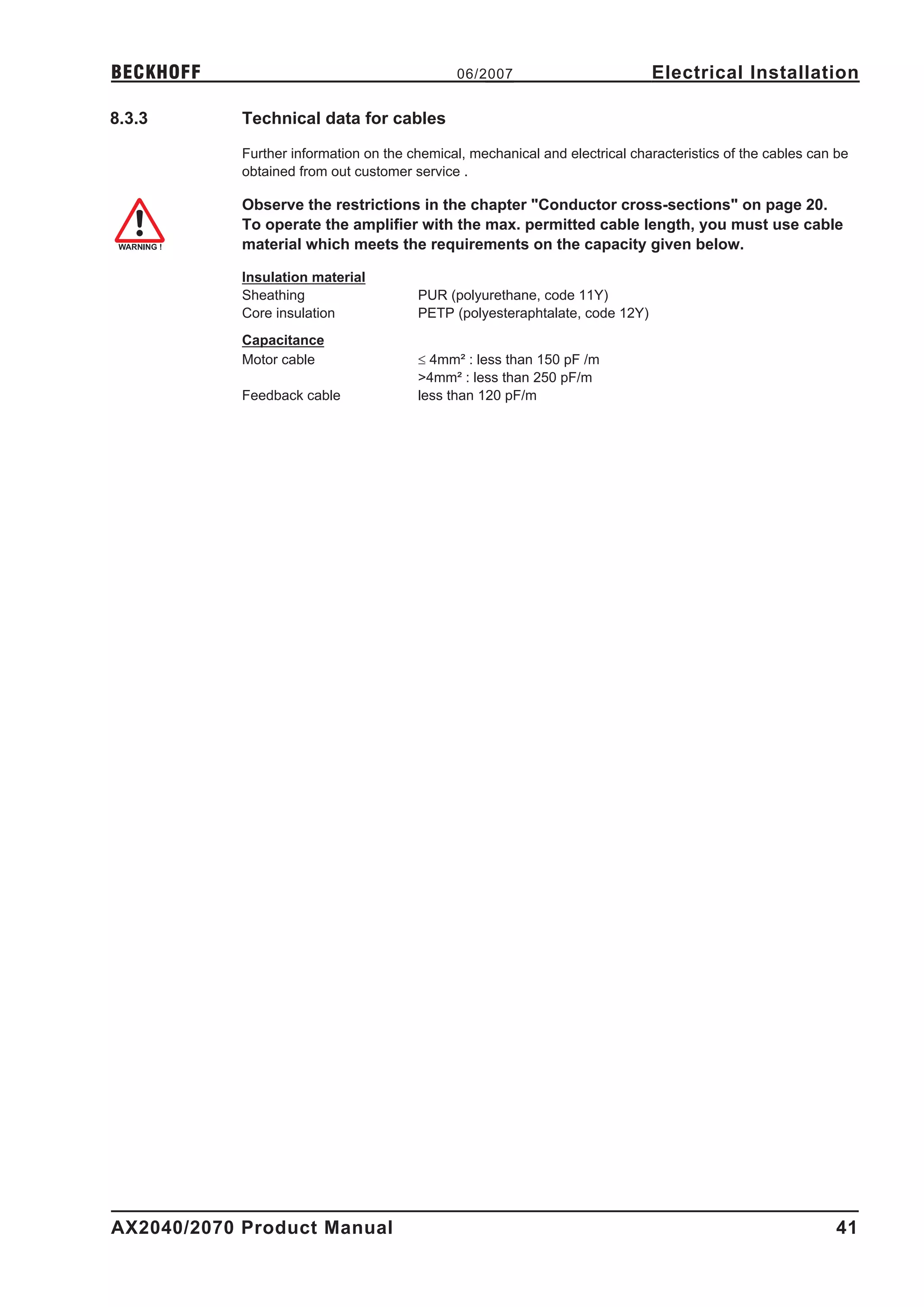 BECKHOFF                                       06/2007                        Electrical Installation

8.3.3       Technical data for cables

            Further information on the chemical, mechanical and electrical characteristics of the cables can be
            obtained from out customer service .

            Observe the restrictions in the chapter "Conductor cross-sections" on page 20.
            To operate the amplifier with the max. permitted cable length, you must use cable
            material which meets the requirements on the capacity given below.

            Insulation material
            Sheathing                   PUR (polyurethane, code 11Y)
            Core insulation             PETP (polyesteraphtalate, code 12Y)
            Capacitance
            Motor cable                 £ 4mm² : less than 150 pF /m
                                        >4mm² : less than 250 pF/m
            Feedback cable              less than 120 pF/m




AX2040/2070 Product Manual                                                                                   41
 