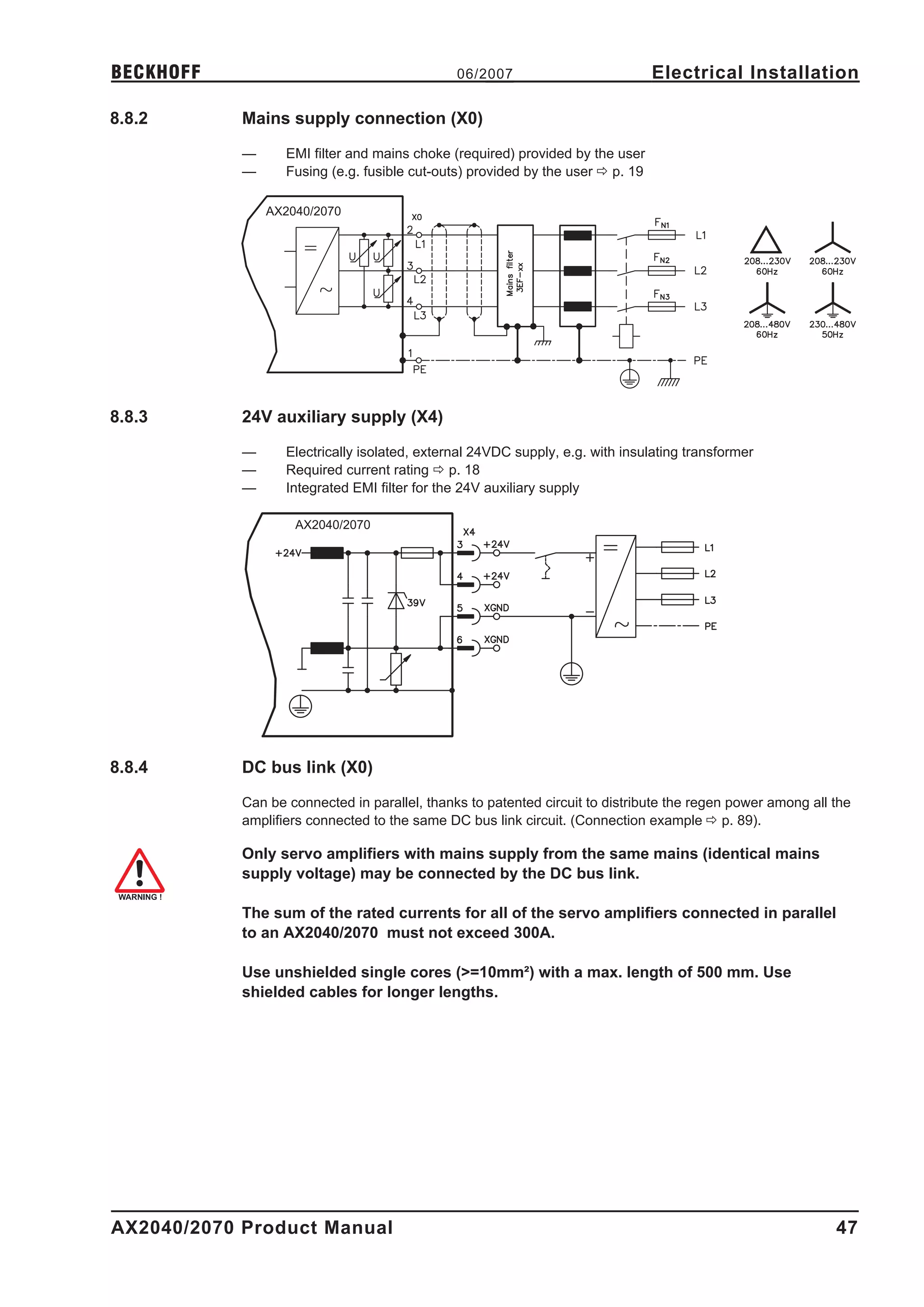 BECKHOFF                                       06/2007                           Electrical Installation

8.8.2       Mains supply connection (X0)

            —      EMI filter and mains choke (required) provided by the user
            —      Fusing (e.g. fusible cut-outs) provided by the user ð p. 19

                AX2040/2070




8.8.3       24V auxiliary supply (X4)

            —      Electrically isolated, external 24VDC supply, e.g. with insulating transformer
            —      Required current rating ð p. 18
            —      Integrated EMI filter for the 24V auxiliary supply

                    AX2040/2070




8.8.4       DC bus link (X0)

            Can be connected in parallel, thanks to patented circuit to distribute the regen power among all the
            amplifiers connected to the same DC bus link circuit. (Connection example ð p. 89).

            Only servo amplifiers with mains supply from the same mains (identical mains
            supply voltage) may be connected by the DC bus link.

            The sum of the rated currents for all of the servo amplifiers connected in parallel
            to an AX2040/2070 must not exceed 300A.

            Use unshielded single cores (>=10mm²) with a max. length of 500 mm. Use
            shielded cables for longer lengths.




AX2040/2070 Product Manual                                                                                   47
 