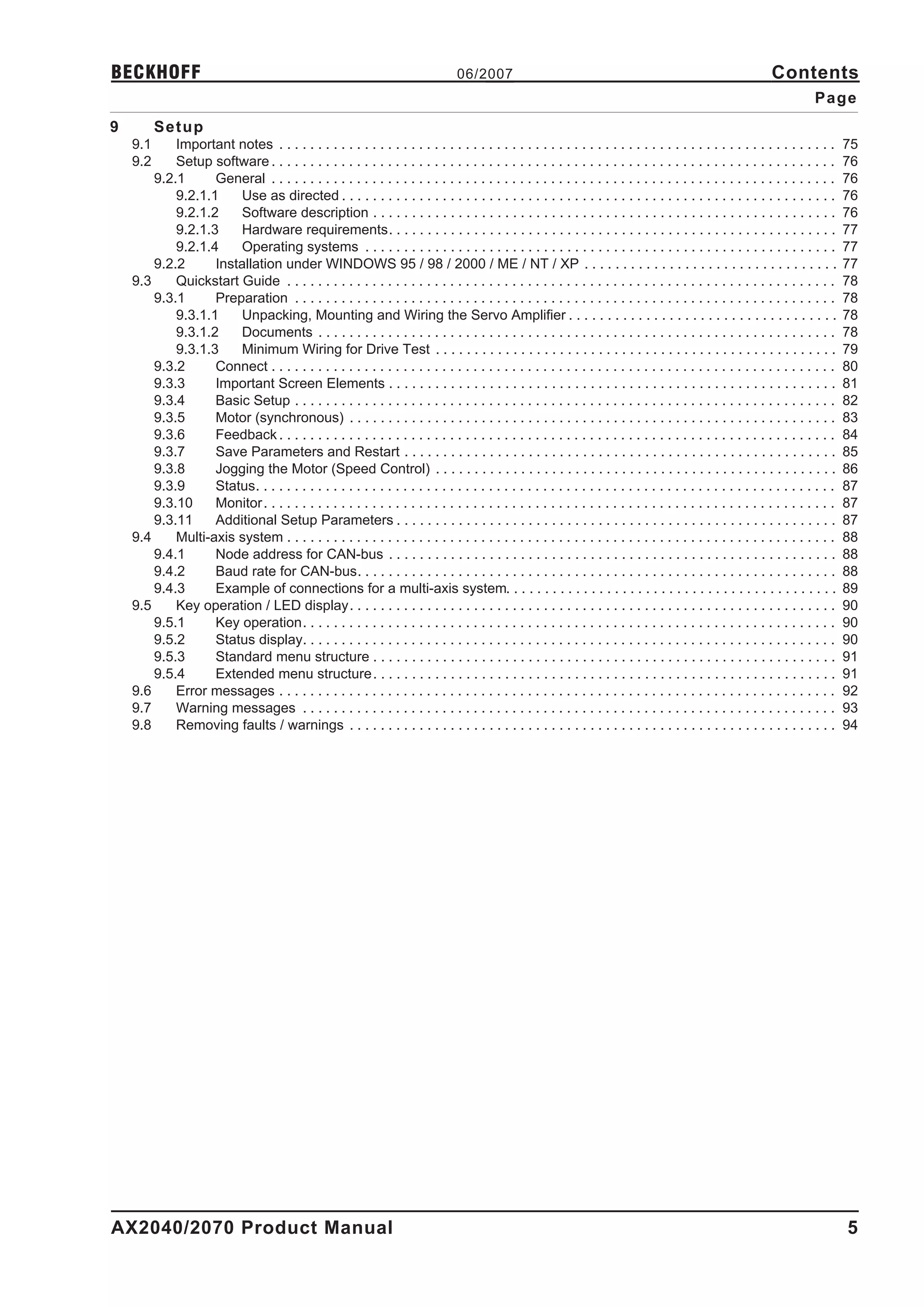 BECKHOFF                                                                          06/2007                                                                     Contents
                                                                                                                                                                        Page
9         Setup
    9.1     Important notes . . . . . . . . . . . . . . . . . . . . . . . . . . . . . . . . . . . . . . . . . . . . . . . . . . . . . . . . . . . . . . . . . . . . . . . .      75
    9.2     Setup software . . . . . . . . . . . . . . . . . . . . . . . . . . . . . . . . . . . . . . . . . . . . . . . . . . . . . . . . . . . . . . . . . . . . . . . . .     76
        9.2.1      General . . . . . . . . . . . . . . . . . . . . . . . . . . . . . . . . . . . . . . . . . . . . . . . . . . . . . . . . . . . . . . . . . . . . . . . . .     76
            9.2.1.1    Use as directed . . . . . . . . . . . . . . . . . . . . . . . . . . . . . . . . . . . . . . . . . . . . . . . . . . . . . . . . . . . . . . . .           76
            9.2.1.2    Software description . . . . . . . . . . . . . . . . . . . . . . . . . . . . . . . . . . . . . . . . . . . . . . . . . . . . . . . . . . . .              76
            9.2.1.3    Hardware requirements. . . . . . . . . . . . . . . . . . . . . . . . . . . . . . . . . . . . . . . . . . . . . . . . . . . . . . . . . .                  77
            9.2.1.4    Operating systems . . . . . . . . . . . . . . . . . . . . . . . . . . . . . . . . . . . . . . . . . . . . . . . . . . . . . . . . . . . . .               77
        9.2.2      Installation under WINDOWS 95 / 98 / 2000 / ME / NT / XP . . . . . . . . . . . . . . . . . . . . . . . . . . . . . . . . .                                    77
    9.3     Quickstart Guide . . . . . . . . . . . . . . . . . . . . . . . . . . . . . . . . . . . . . . . . . . . . . . . . . . . . . . . . . . . . . . . . . . . . . . .       78
        9.3.1      Preparation . . . . . . . . . . . . . . . . . . . . . . . . . . . . . . . . . . . . . . . . . . . . . . . . . . . . . . . . . . . . . . . . . . . . . .       78
            9.3.1.1    Unpacking, Mounting and Wiring the Servo Amplifier . . . . . . . . . . . . . . . . . . . . . . . . . . . . . . . . . . .                                  78
            9.3.1.2    Documents . . . . . . . . . . . . . . . . . . . . . . . . . . . . . . . . . . . . . . . . . . . . . . . . . . . . . . . . . . . . . . . . . . .           78
            9.3.1.3    Minimum Wiring for Drive Test . . . . . . . . . . . . . . . . . . . . . . . . . . . . . . . . . . . . . . . . . . . . . . . . . . . .                     79
        9.3.2      Connect . . . . . . . . . . . . . . . . . . . . . . . . . . . . . . . . . . . . . . . . . . . . . . . . . . . . . . . . . . . . . . . . . . . . . . . . .     80
        9.3.3      Important Screen Elements . . . . . . . . . . . . . . . . . . . . . . . . . . . . . . . . . . . . . . . . . . . . . . . . . . . . . . . . . .                 81
        9.3.4      Basic Setup . . . . . . . . . . . . . . . . . . . . . . . . . . . . . . . . . . . . . . . . . . . . . . . . . . . . . . . . . . . . . . . . . . . . . .       82
        9.3.5      Motor (synchronous) . . . . . . . . . . . . . . . . . . . . . . . . . . . . . . . . . . . . . . . . . . . . . . . . . . . . . . . . . . . . . . .             83
        9.3.6      Feedback . . . . . . . . . . . . . . . . . . . . . . . . . . . . . . . . . . . . . . . . . . . . . . . . . . . . . . . . . . . . . . . . . . . . . . . .      84
        9.3.7      Save Parameters and Restart . . . . . . . . . . . . . . . . . . . . . . . . . . . . . . . . . . . . . . . . . . . . . . . . . . . . . . . .                   85
        9.3.8      Jogging the Motor (Speed Control) . . . . . . . . . . . . . . . . . . . . . . . . . . . . . . . . . . . . . . . . . . . . . . . . . . . .                     86
        9.3.9      Status. . . . . . . . . . . . . . . . . . . . . . . . . . . . . . . . . . . . . . . . . . . . . . . . . . . . . . . . . . . . . . . . . . . . . . . . . . .   87
        9.3.10     Monitor . . . . . . . . . . . . . . . . . . . . . . . . . . . . . . . . . . . . . . . . . . . . . . . . . . . . . . . . . . . . . . . . . . . . . . . . . .   87
        9.3.11     Additional Setup Parameters . . . . . . . . . . . . . . . . . . . . . . . . . . . . . . . . . . . . . . . . . . . . . . . . . . . . . . . . .                 87
    9.4     Multi-axis system . . . . . . . . . . . . . . . . . . . . . . . . . . . . . . . . . . . . . . . . . . . . . . . . . . . . . . . . . . . . . . . . . . . . . . .      88
        9.4.1      Node address for CAN-bus . . . . . . . . . . . . . . . . . . . . . . . . . . . . . . . . . . . . . . . . . . . . . . . . . . . . . . . . . .                  88
        9.4.2      Baud rate for CAN-bus. . . . . . . . . . . . . . . . . . . . . . . . . . . . . . . . . . . . . . . . . . . . . . . . . . . . . . . . . . . . . .              88
        9.4.3      Example of connections for a multi-axis system. . . . . . . . . . . . . . . . . . . . . . . . . . . . . . . . . . . . . . . . . . .                           89
    9.5     Key operation / LED display. . . . . . . . . . . . . . . . . . . . . . . . . . . . . . . . . . . . . . . . . . . . . . . . . . . . . . . . . . . . . . .             90
        9.5.1      Key operation. . . . . . . . . . . . . . . . . . . . . . . . . . . . . . . . . . . . . . . . . . . . . . . . . . . . . . . . . . . . . . . . . . . . .        90
        9.5.2      Status display. . . . . . . . . . . . . . . . . . . . . . . . . . . . . . . . . . . . . . . . . . . . . . . . . . . . . . . . . . . . . . . . . . . . .       90
        9.5.3      Standard menu structure . . . . . . . . . . . . . . . . . . . . . . . . . . . . . . . . . . . . . . . . . . . . . . . . . . . . . . . . . . . .               91
        9.5.4      Extended menu structure . . . . . . . . . . . . . . . . . . . . . . . . . . . . . . . . . . . . . . . . . . . . . . . . . . . . . . . . . . . .               91
    9.6     Error messages . . . . . . . . . . . . . . . . . . . . . . . . . . . . . . . . . . . . . . . . . . . . . . . . . . . . . . . . . . . . . . . . . . . . . . . .       92
    9.7     Warning messages . . . . . . . . . . . . . . . . . . . . . . . . . . . . . . . . . . . . . . . . . . . . . . . . . . . . . . . . . . . . . . . . . . . . .           93
    9.8     Removing faults / warnings . . . . . . . . . . . . . . . . . . . . . . . . . . . . . . . . . . . . . . . . . . . . . . . . . . . . . . . . . . . . . . .             94




AX2040/2070 Product Manual                                                                                                                                                       5
 